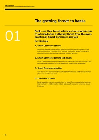 Smart Commerce
Banks battle for customers at the frontline of digital retail

The growing threat to banks

01

Banks see their loss of relevance to customers due
to intermediation as the key threat from the mass
adoption of Smart Commerce services
Key findings:
A.	 Smart Commerce defined
Respondents believe that simplified digital payment, complemented by enriched
merchant/consumer communication, will be at the heart of Smart Commerce but
expect it also to include entirely new digital shopping services.

B.	 Smart Commerce demand and drivers
Smart Commerce development is being driven not only by consumer needs but also
by those of merchants and by large profit pools, some outside of payments.

C.	 Smart Commerce adoption
Two of every five respondents believe that Smart Commerce will be a mass-market
phenomenon within two years.

D.	 The threat to banks
Banks regard the main risk posed to them by Smart Commerce as that of customer
intermediation — and the decline in bank relevance to consumer commerce should
this occur.

06

 