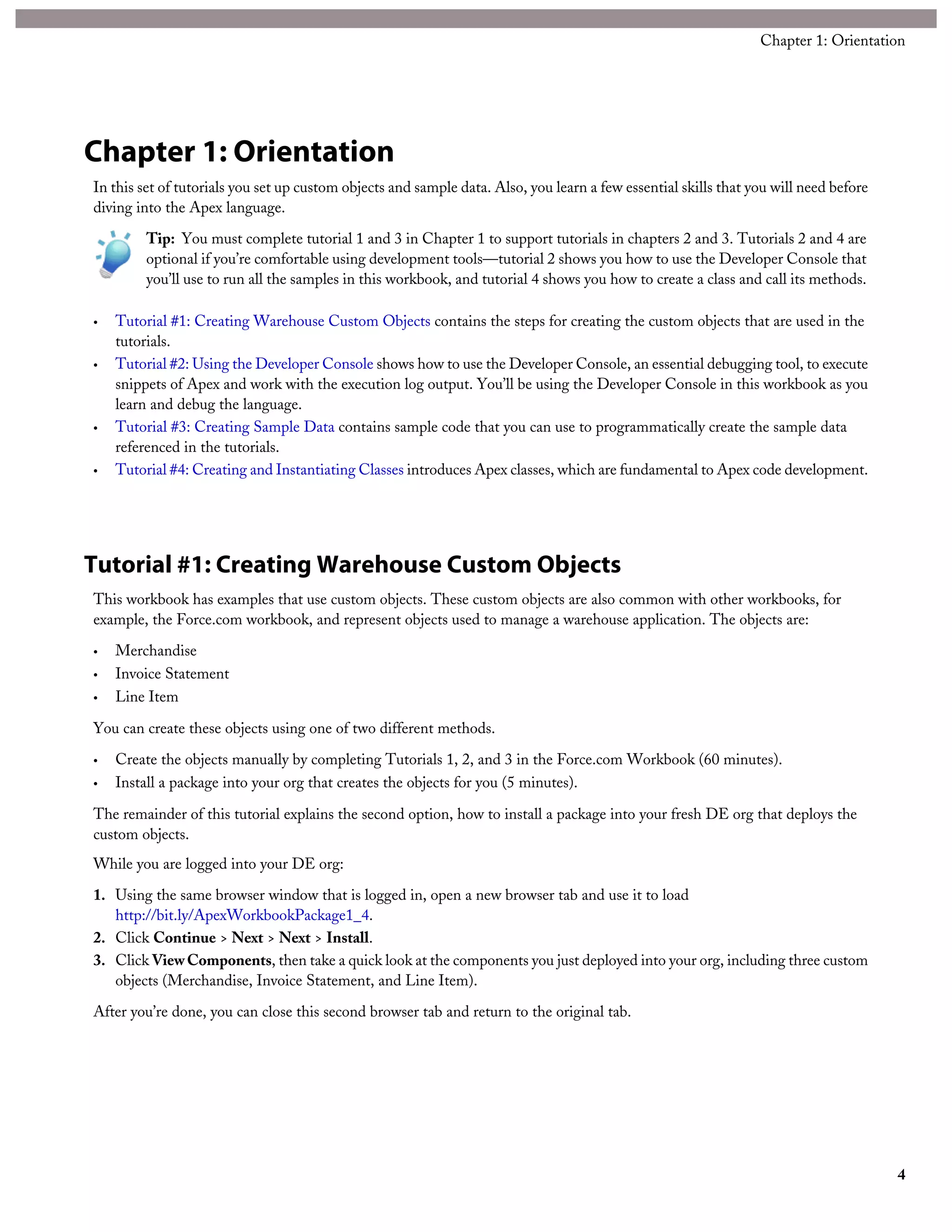 Chapter 1: Orientation
In this set of tutorials you set up custom objects and sample data. Also, you learn a few essential skills that you will need before
diving into the Apex language.
Tip: You must complete tutorial 1 and 3 in Chapter 1 to support tutorials in chapters 2 and 3. Tutorials 2 and 4 are
optional if you’re comfortable using development tools—tutorial 2 shows you how to use the Developer Console that
you’ll use to run all the samples in this workbook, and tutorial 4 shows you how to create a class and call its methods.
• Tutorial #1: Creating Warehouse Custom Objects contains the steps for creating the custom objects that are used in the
tutorials.
• Tutorial #2: Using the Developer Console shows how to use the Developer Console, an essential debugging tool, to execute
snippets of Apex and work with the execution log output. You’ll be using the Developer Console in this workbook as you
learn and debug the language.
• Tutorial #3: Creating Sample Data contains sample code that you can use to programmatically create the sample data
referenced in the tutorials.
• Tutorial #4: Creating and Instantiating Classes introduces Apex classes, which are fundamental to Apex code development.
Tutorial #1: Creating Warehouse Custom Objects
This workbook has examples that use custom objects. These custom objects are also common with other workbooks, for
example, the Force.com workbook, and represent objects used to manage a warehouse application. The objects are:
• Merchandise
• Invoice Statement
• Line Item
You can create these objects using one of two different methods.
• Create the objects manually by completing Tutorials 1, 2, and 3 in the Force.com Workbook (60 minutes).
• Install a package into your org that creates the objects for you (5 minutes).
The remainder of this tutorial explains the second option, how to install a package into your fresh DE org that deploys the
custom objects.
While you are logged into your DE org:
1. Using the same browser window that is logged in, open a new browser tab and use it to load
http://bit.ly/ApexWorkbookPackage1_4.
2. Click Continue > Next > Next > Install.
3. Click ViewComponents, then take a quick look at the components you just deployed into your org, including three custom
objects (Merchandise, Invoice Statement, and Line Item).
After you’re done, you can close this second browser tab and return to the original tab.
4
Chapter 1: Orientation
 