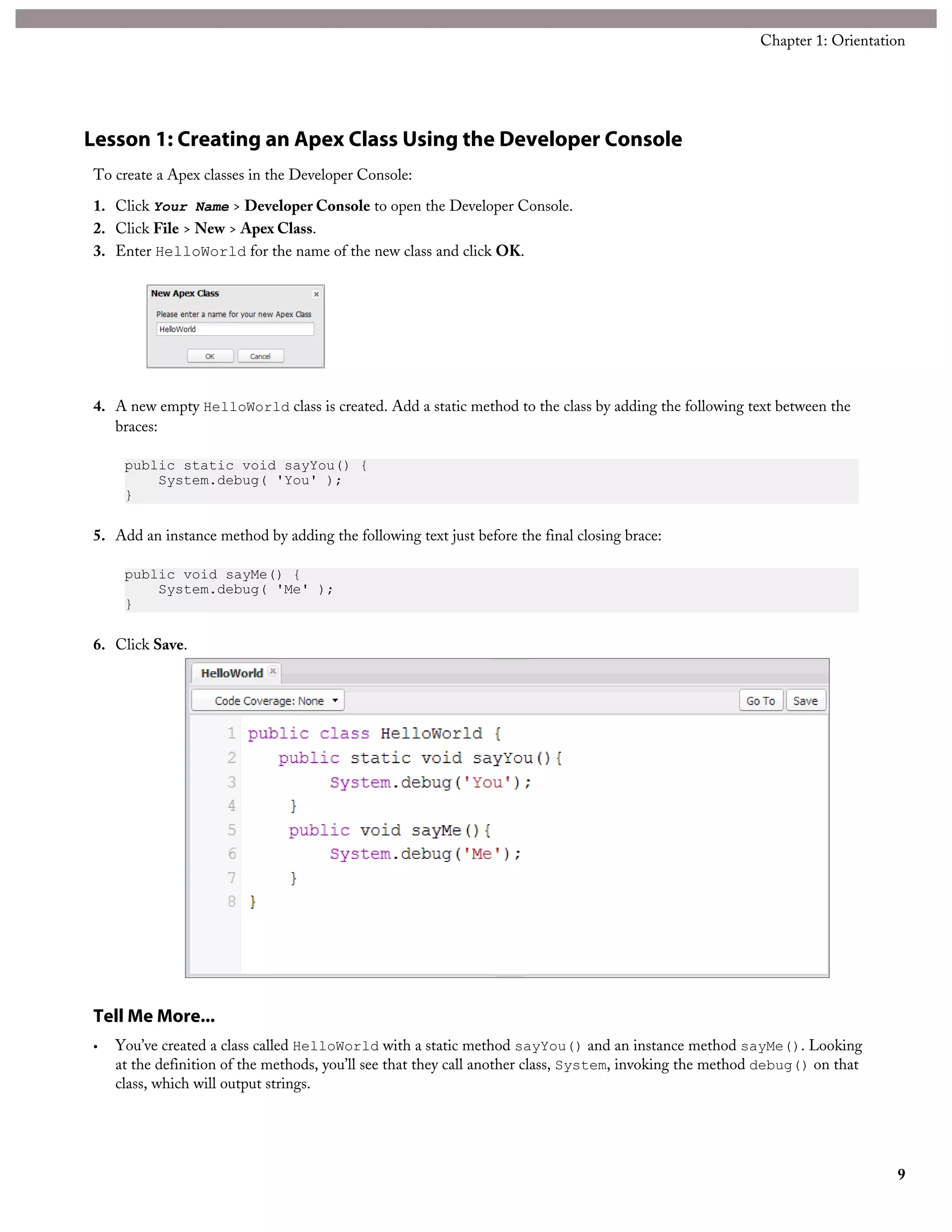 Lesson 1: Creating an Apex Class Using the Developer Console
To create a Apex classes in the Developer Console:
1. Click Your Name > Developer Console to open the Developer Console.
2. Click File > New > Apex Class.
3. Enter HelloWorld for the name of the new class and click OK.
4. A new empty HelloWorld class is created. Add a static method to the class by adding the following text between the
braces:
public static void sayYou() {
System.debug( 'You' );
}
5. Add an instance method by adding the following text just before the final closing brace:
public void sayMe() {
System.debug( 'Me' );
}
6. Click Save.
Tell Me More...
• You’ve created a class called HelloWorld with a static method sayYou() and an instance method sayMe(). Looking
at the definition of the methods, you’ll see that they call another class, System, invoking the method debug() on that
class, which will output strings.
9
Chapter 1: Orientation
 