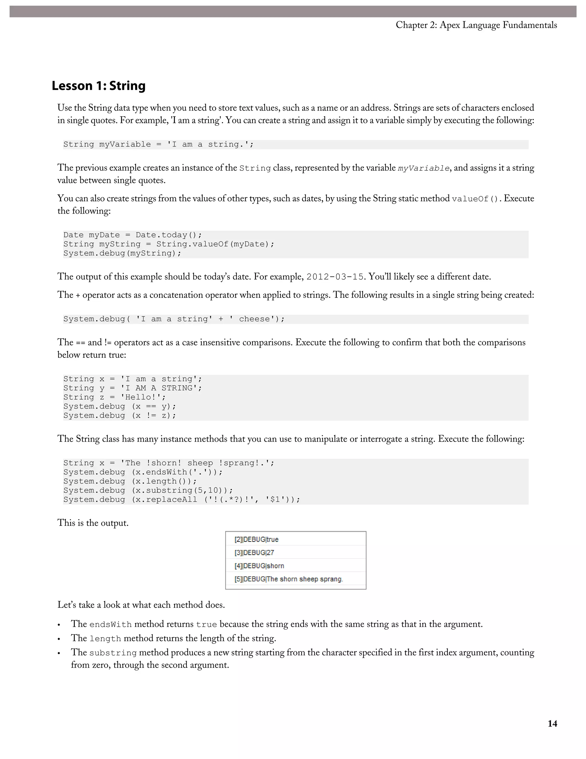 Lesson 1: String
Use the String data type when you need to store text values, such as a name or an address. Strings are sets of characters enclosed
in single quotes. For example, 'I am a string'. You can create a string and assign it to a variable simply by executing the following:
String myVariable = 'I am a string.';
The previous example creates an instance of the String class, represented by the variable myVariable, and assigns it a string
value between single quotes.
You can also create strings from the values of other types, such as dates, by using the String static method valueOf(). Execute
the following:
Date myDate = Date.today();
String myString = String.valueOf(myDate);
System.debug(myString);
The output of this example should be today’s date. For example, 2012-03-15. You’ll likely see a different date.
The + operator acts as a concatenation operator when applied to strings. The following results in a single string being created:
System.debug( 'I am a string' + ' cheese');
The == and != operators act as a case insensitive comparisons. Execute the following to confirm that both the comparisons
below return true:
String x = 'I am a string';
String y = 'I AM A STRING';
String z = 'Hello!';
System.debug (x == y);
System.debug (x != z);
The String class has many instance methods that you can use to manipulate or interrogate a string. Execute the following:
String x = 'The !shorn! sheep !sprang!.';
System.debug (x.endsWith('.'));
System.debug (x.length());
System.debug (x.substring(5,10));
System.debug (x.replaceAll ('!(.*?)!', '$1'));
This is the output.
Let’s take a look at what each method does.
• The endsWith method returns true because the string ends with the same string as that in the argument.
• The length method returns the length of the string.
• The substring method produces a new string starting from the character specified in the first index argument, counting
from zero, through the second argument.
14
Chapter 2: Apex Language Fundamentals
 