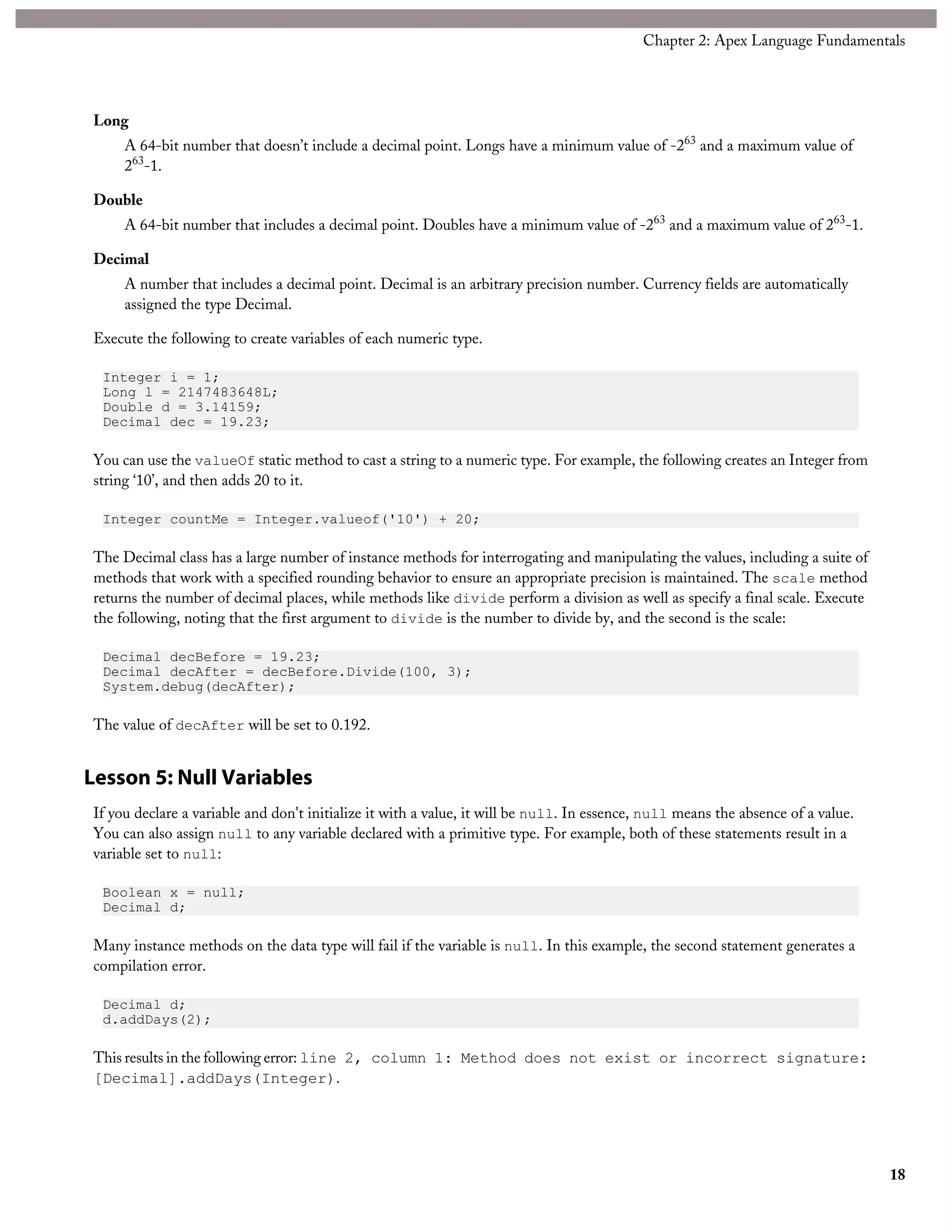 Long
A 64-bit number that doesn’t include a decimal point. Longs have a minimum value of -263
and a maximum value of
263
-1.
Double
A 64-bit number that includes a decimal point. Doubles have a minimum value of -263
and a maximum value of 263
-1.
Decimal
A number that includes a decimal point. Decimal is an arbitrary precision number. Currency fields are automatically
assigned the type Decimal.
Execute the following to create variables of each numeric type.
Integer i = 1;
Long l = 2147483648L;
Double d = 3.14159;
Decimal dec = 19.23;
You can use the valueOf static method to cast a string to a numeric type. For example, the following creates an Integer from
string ‘10’, and then adds 20 to it.
Integer countMe = Integer.valueof('10') + 20;
The Decimal class has a large number of instance methods for interrogating and manipulating the values, including a suite of
methods that work with a specified rounding behavior to ensure an appropriate precision is maintained. The scale method
returns the number of decimal places, while methods like divide perform a division as well as specify a final scale. Execute
the following, noting that the first argument to divide is the number to divide by, and the second is the scale:
Decimal decBefore = 19.23;
Decimal decAfter = decBefore.Divide(100, 3);
System.debug(decAfter);
The value of decAfter will be set to 0.192.
Lesson 5: Null Variables
If you declare a variable and don't initialize it with a value, it will be null. In essence, null means the absence of a value.
You can also assign null to any variable declared with a primitive type. For example, both of these statements result in a
variable set to null:
Boolean x = null;
Decimal d;
Many instance methods on the data type will fail if the variable is null. In this example, the second statement generates a
compilation error.
Decimal d;
d.addDays(2);
This results in the following error: line 2, column 1: Method does not exist or incorrect signature:
[Decimal].addDays(Integer).
18
Chapter 2: Apex Language Fundamentals
 