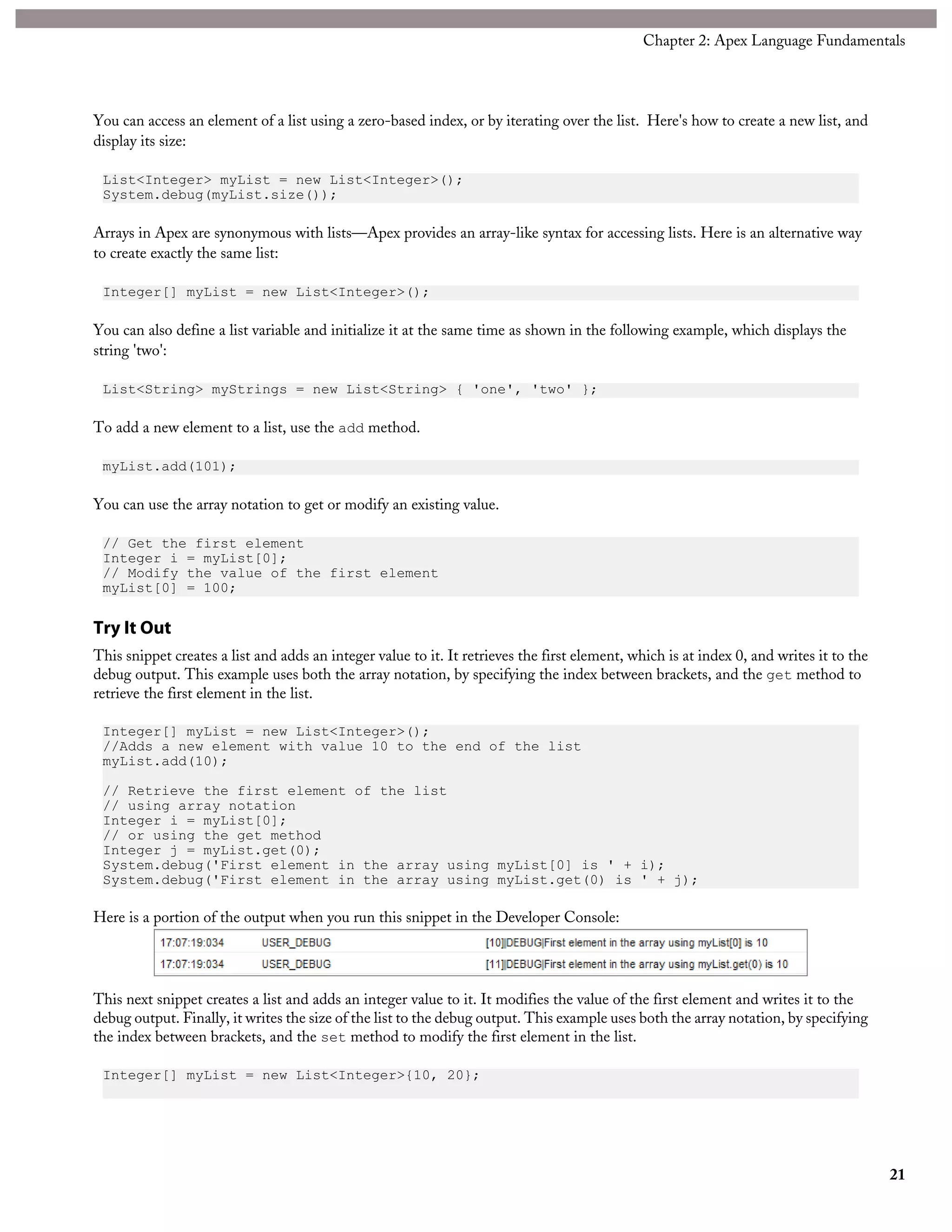 You can access an element of a list using a zero-based index, or by iterating over the list. Here's how to create a new list, and
display its size:
List<Integer> myList = new List<Integer>();
System.debug(myList.size());
Arrays in Apex are synonymous with lists—Apex provides an array-like syntax for accessing lists. Here is an alternative way
to create exactly the same list:
Integer[] myList = new List<Integer>();
You can also define a list variable and initialize it at the same time as shown in the following example, which displays the
string 'two':
List<String> myStrings = new List<String> { 'one', 'two' };
To add a new element to a list, use the add method.
myList.add(101);
You can use the array notation to get or modify an existing value.
// Get the first element
Integer i = myList[0];
// Modify the value of the first element
myList[0] = 100;
Try It Out
This snippet creates a list and adds an integer value to it. It retrieves the first element, which is at index 0, and writes it to the
debug output. This example uses both the array notation, by specifying the index between brackets, and the get method to
retrieve the first element in the list.
Integer[] myList = new List<Integer>();
//Adds a new element with value 10 to the end of the list
myList.add(10);
// Retrieve the first element of the list
// using array notation
Integer i = myList[0];
// or using the get method
Integer j = myList.get(0);
System.debug('First element in the array using myList[0] is ' + i);
System.debug('First element in the array using myList.get(0) is ' + j);
Here is a portion of the output when you run this snippet in the Developer Console:
This next snippet creates a list and adds an integer value to it. It modifies the value of the first element and writes it to the
debug output. Finally, it writes the size of the list to the debug output. This example uses both the array notation, by specifying
the index between brackets, and the set method to modify the first element in the list.
Integer[] myList = new List<Integer>{10, 20};
21
Chapter 2: Apex Language Fundamentals
 