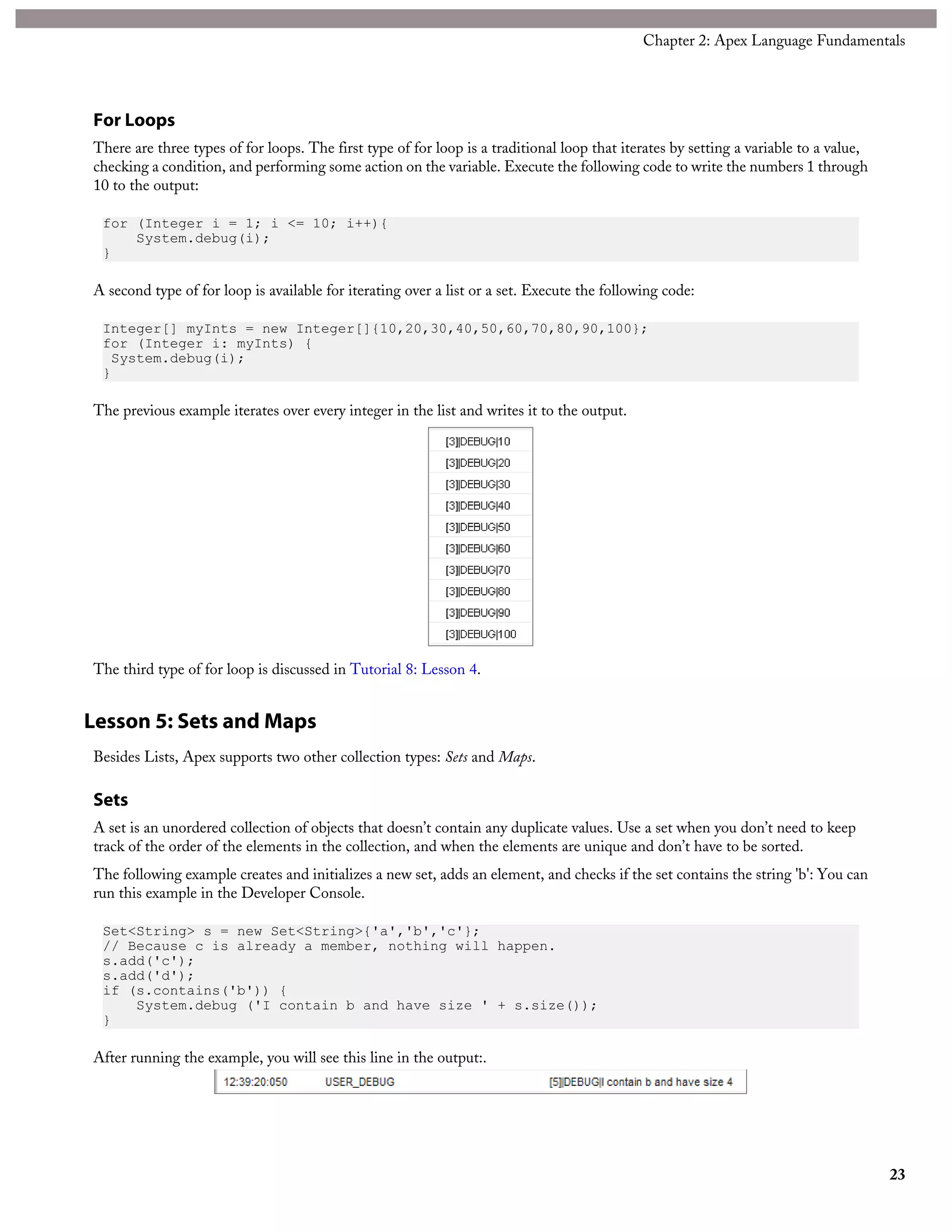 For Loops
There are three types of for loops. The first type of for loop is a traditional loop that iterates by setting a variable to a value,
checking a condition, and performing some action on the variable. Execute the following code to write the numbers 1 through
10 to the output:
for (Integer i = 1; i <= 10; i++){
System.debug(i);
}
A second type of for loop is available for iterating over a list or a set. Execute the following code:
Integer[] myInts = new Integer[]{10,20,30,40,50,60,70,80,90,100};
for (Integer i: myInts) {
System.debug(i);
}
The previous example iterates over every integer in the list and writes it to the output.
The third type of for loop is discussed in Tutorial 8: Lesson 4.
Lesson 5: Sets and Maps
Besides Lists, Apex supports two other collection types: Sets and Maps.
Sets
A set is an unordered collection of objects that doesn’t contain any duplicate values. Use a set when you don’t need to keep
track of the order of the elements in the collection, and when the elements are unique and don’t have to be sorted.
The following example creates and initializes a new set, adds an element, and checks if the set contains the string 'b': You can
run this example in the Developer Console.
Set<String> s = new Set<String>{'a','b','c'};
// Because c is already a member, nothing will happen.
s.add('c');
s.add('d');
if (s.contains('b')) {
System.debug ('I contain b and have size ' + s.size());
}
After running the example, you will see this line in the output:.
23
Chapter 2: Apex Language Fundamentals
 