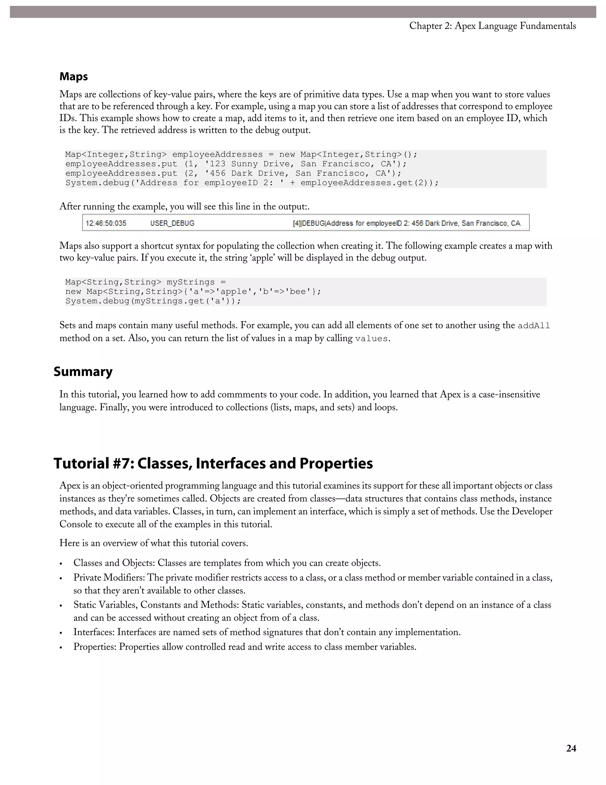 Maps
Maps are collections of key-value pairs, where the keys are of primitive data types. Use a map when you want to store values
that are to be referenced through a key. For example, using a map you can store a list of addresses that correspond to employee
IDs. This example shows how to create a map, add items to it, and then retrieve one item based on an employee ID, which
is the key. The retrieved address is written to the debug output.
Map<Integer,String> employeeAddresses = new Map<Integer,String>();
employeeAddresses.put (1, '123 Sunny Drive, San Francisco, CA');
employeeAddresses.put (2, '456 Dark Drive, San Francisco, CA');
System.debug('Address for employeeID 2: ' + employeeAddresses.get(2));
After running the example, you will see this line in the output:.
Maps also support a shortcut syntax for populating the collection when creating it. The following example creates a map with
two key-value pairs. If you execute it, the string ‘apple’ will be displayed in the debug output.
Map<String,String> myStrings =
new Map<String,String>{'a'=>'apple','b'=>'bee'};
System.debug(myStrings.get('a'));
Sets and maps contain many useful methods. For example, you can add all elements of one set to another using the addAll
method on a set. Also, you can return the list of values in a map by calling values.
Summary
In this tutorial, you learned how to add commments to your code. In addition, you learned that Apex is a case-insensitive
language. Finally, you were introduced to collections (lists, maps, and sets) and loops.
Tutorial #7: Classes, Interfaces and Properties
Apex is an object-oriented programming language and this tutorial examines its support for these all important objects or class
instances as they're sometimes called. Objects are created from classes—data structures that contains class methods, instance
methods, and data variables. Classes, in turn, can implement an interface, which is simply a set of methods. Use the Developer
Console to execute all of the examples in this tutorial.
Here is an overview of what this tutorial covers.
• Classes and Objects: Classes are templates from which you can create objects.
• Private Modifiers: The private modifier restricts access to a class, or a class method or member variable contained in a class,
so that they aren’t available to other classes.
• Static Variables, Constants and Methods: Static variables, constants, and methods don’t depend on an instance of a class
and can be accessed without creating an object from of a class.
• Interfaces: Interfaces are named sets of method signatures that don’t contain any implementation.
• Properties: Properties allow controlled read and write access to class member variables.
24
Chapter 2: Apex Language Fundamentals
 