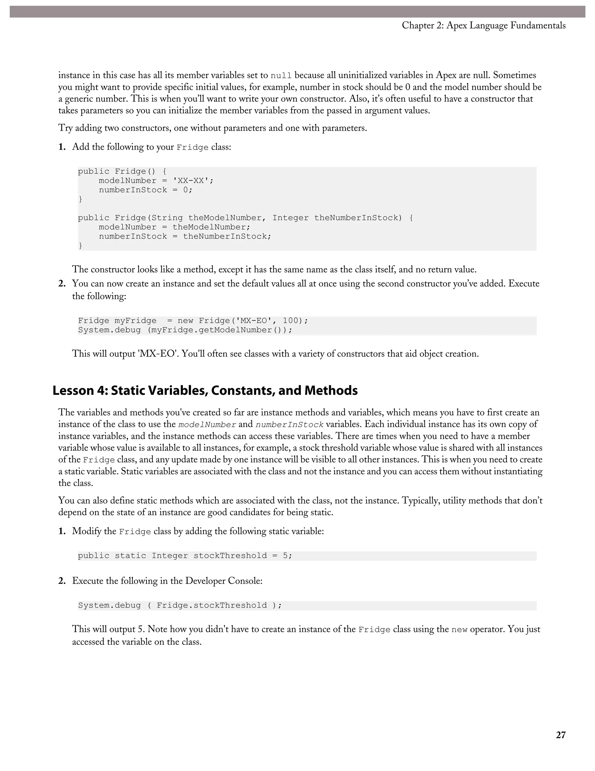 instance in this case has all its member variables set to null because all uninitialized variables in Apex are null. Sometimes
you might want to provide specific initial values, for example, number in stock should be 0 and the model number should be
a generic number. This is when you’ll want to write your own constructor. Also, it’s often useful to have a constructor that
takes parameters so you can initialize the member variables from the passed in argument values.
Try adding two constructors, one without parameters and one with parameters.
1. Add the following to your Fridge class:
public Fridge() {
modelNumber = 'XX-XX';
numberInStock = 0;
}
public Fridge(String theModelNumber, Integer theNumberInStock) {
modelNumber = theModelNumber;
numberInStock = theNumberInStock;
}
The constructor looks like a method, except it has the same name as the class itself, and no return value.
2. You can now create an instance and set the default values all at once using the second constructor you’ve added. Execute
the following:
Fridge myFridge = new Fridge('MX-EO', 100);
System.debug (myFridge.getModelNumber());
This will output 'MX-EO'. You'll often see classes with a variety of constructors that aid object creation.
Lesson 4: Static Variables, Constants, and Methods
The variables and methods you've created so far are instance methods and variables, which means you have to first create an
instance of the class to use the modelNumber and numberInStock variables. Each individual instance has its own copy of
instance variables, and the instance methods can access these variables. There are times when you need to have a member
variable whose value is available to all instances, for example, a stock threshold variable whose value is shared with all instances
of the Fridge class, and any update made by one instance will be visible to all other instances. This is when you need to create
a static variable. Static variables are associated with the class and not the instance and you can access them without instantiating
the class.
You can also define static methods which are associated with the class, not the instance. Typically, utility methods that don’t
depend on the state of an instance are good candidates for being static.
1. Modify the Fridge class by adding the following static variable:
public static Integer stockThreshold = 5;
2. Execute the following in the Developer Console:
System.debug ( Fridge.stockThreshold );
This will output 5. Note how you didn't have to create an instance of the Fridge class using the new operator. You just
accessed the variable on the class.
27
Chapter 2: Apex Language Fundamentals
 