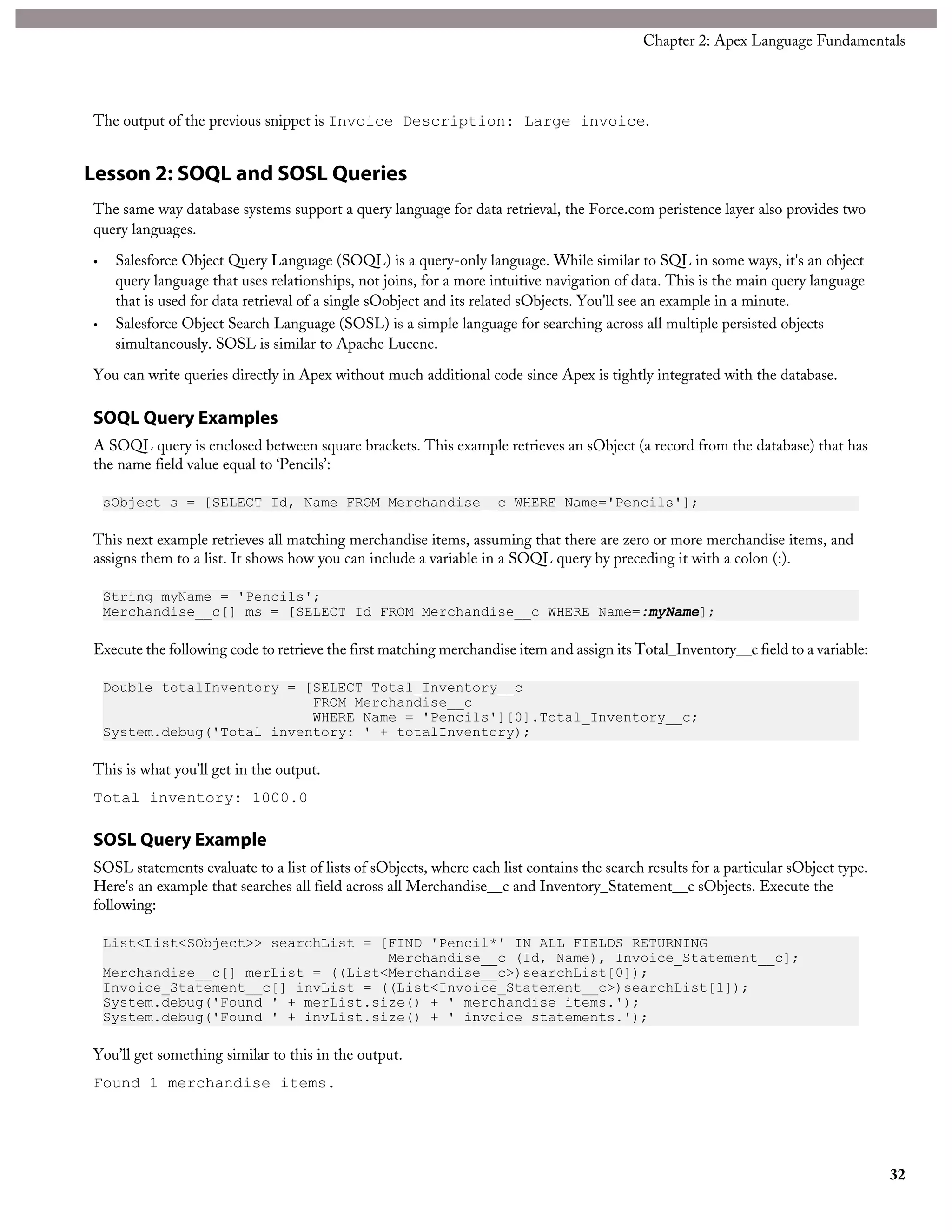The output of the previous snippet is Invoice Description: Large invoice.
Lesson 2: SOQL and SOSL Queries
The same way database systems support a query language for data retrieval, the Force.com peristence layer also provides two
query languages.
• Salesforce Object Query Language (SOQL) is a query-only language. While similar to SQL in some ways, it's an object
query language that uses relationships, not joins, for a more intuitive navigation of data. This is the main query language
that is used for data retrieval of a single sOobject and its related sObjects. You'll see an example in a minute.
• Salesforce Object Search Language (SOSL) is a simple language for searching across all multiple persisted objects
simultaneously. SOSL is similar to Apache Lucene.
You can write queries directly in Apex without much additional code since Apex is tightly integrated with the database.
SOQL Query Examples
A SOQL query is enclosed between square brackets. This example retrieves an sObject (a record from the database) that has
the name field value equal to ‘Pencils’:
sObject s = [SELECT Id, Name FROM Merchandise__c WHERE Name='Pencils'];
This next example retrieves all matching merchandise items, assuming that there are zero or more merchandise items, and
assigns them to a list. It shows how you can include a variable in a SOQL query by preceding it with a colon (:).
String myName = 'Pencils';
Merchandise__c[] ms = [SELECT Id FROM Merchandise__c WHERE Name=:myName];
Execute the following code to retrieve the first matching merchandise item and assign its Total_Inventory__c field to a variable:
Double totalInventory = [SELECT Total_Inventory__c
FROM Merchandise__c
WHERE Name = 'Pencils'][0].Total_Inventory__c;
System.debug('Total inventory: ' + totalInventory);
This is what you’ll get in the output.
Total inventory: 1000.0
SOSL Query Example
SOSL statements evaluate to a list of lists of sObjects, where each list contains the search results for a particular sObject type.
Here's an example that searches all field across all Merchandise__c and Inventory_Statement__c sObjects. Execute the
following:
List<List<SObject>> searchList = [FIND 'Pencil*' IN ALL FIELDS RETURNING
Merchandise__c (Id, Name), Invoice_Statement__c];
Merchandise__c[] merList = ((List<Merchandise__c>)searchList[0]);
Invoice_Statement__c[] invList = ((List<Invoice_Statement__c>)searchList[1]);
System.debug('Found ' + merList.size() + ' merchandise items.');
System.debug('Found ' + invList.size() + ' invoice statements.');
You’ll get something similar to this in the output.
Found 1 merchandise items.
32
Chapter 2: Apex Language Fundamentals
 