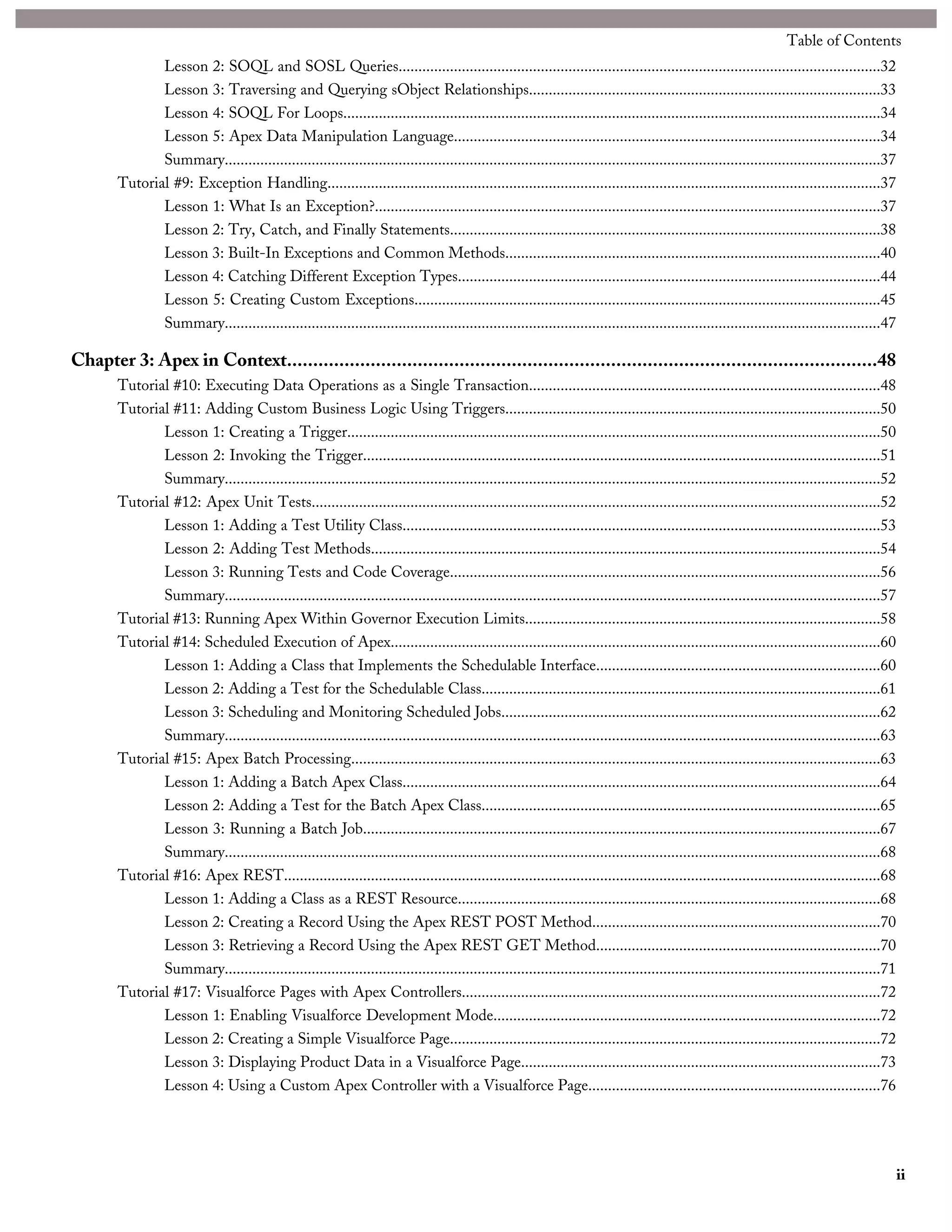 Lesson 2: SOQL and SOSL Queries..........................................................................................................................32
Lesson 3: Traversing and Querying sObject Relationships.........................................................................................33
Lesson 4: SOQL For Loops........................................................................................................................................34
Lesson 5: Apex Data Manipulation Language............................................................................................................34
Summary......................................................................................................................................................................37
Tutorial #9: Exception Handling............................................................................................................................................37
Lesson 1: What Is an Exception?................................................................................................................................37
Lesson 2: Try, Catch, and Finally Statements.............................................................................................................38
Lesson 3: Built-In Exceptions and Common Methods...............................................................................................40
Lesson 4: Catching Different Exception Types...........................................................................................................44
Lesson 5: Creating Custom Exceptions......................................................................................................................45
Summary......................................................................................................................................................................47
Chapter 3: Apex in Context.................................................................................................................48
Tutorial #10: Executing Data Operations as a Single Transaction.........................................................................................48
Tutorial #11: Adding Custom Business Logic Using Triggers...............................................................................................50
Lesson 1: Creating a Trigger.......................................................................................................................................50
Lesson 2: Invoking the Trigger...................................................................................................................................51
Summary......................................................................................................................................................................52
Tutorial #12: Apex Unit Tests................................................................................................................................................52
Lesson 1: Adding a Test Utility Class.........................................................................................................................53
Lesson 2: Adding Test Methods.................................................................................................................................54
Lesson 3: Running Tests and Code Coverage.............................................................................................................56
Summary......................................................................................................................................................................57
Tutorial #13: Running Apex Within Governor Execution Limits..........................................................................................58
Tutorial #14: Scheduled Execution of Apex............................................................................................................................60
Lesson 1: Adding a Class that Implements the Schedulable Interface........................................................................60
Lesson 2: Adding a Test for the Schedulable Class.....................................................................................................61
Lesson 3: Scheduling and Monitoring Scheduled Jobs................................................................................................62
Summary......................................................................................................................................................................63
Tutorial #15: Apex Batch Processing......................................................................................................................................63
Lesson 1: Adding a Batch Apex Class.........................................................................................................................64
Lesson 2: Adding a Test for the Batch Apex Class.....................................................................................................65
Lesson 3: Running a Batch Job...................................................................................................................................67
Summary......................................................................................................................................................................68
Tutorial #16: Apex REST.......................................................................................................................................................68
Lesson 1: Adding a Class as a REST Resource...........................................................................................................68
Lesson 2: Creating a Record Using the Apex REST POST Method.........................................................................70
Lesson 3: Retrieving a Record Using the Apex REST GET Method........................................................................70
Summary......................................................................................................................................................................71
Tutorial #17: Visualforce Pages with Apex Controllers..........................................................................................................72
Lesson 1: Enabling Visualforce Development Mode..................................................................................................72
Lesson 2: Creating a Simple Visualforce Page.............................................................................................................72
Lesson 3: Displaying Product Data in a Visualforce Page...........................................................................................73
Lesson 4: Using a Custom Apex Controller with a Visualforce Page..........................................................................76
ii
Table of Contents
 
