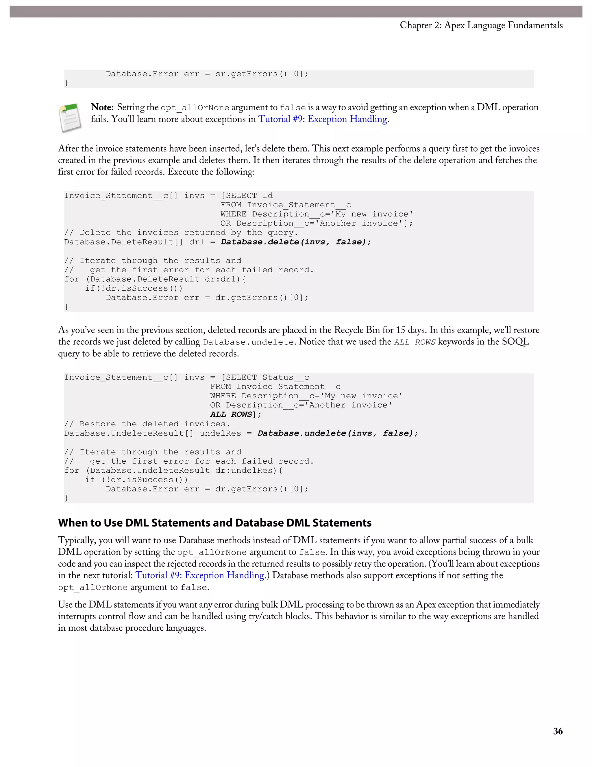 Database.Error err = sr.getErrors()[0];
}
Note: Setting the opt_allOrNone argument to false is a way to avoid getting an exception when a DML operation
fails. You’ll learn more about exceptions in Tutorial #9: Exception Handling.
After the invoice statements have been inserted, let’s delete them. This next example performs a query first to get the invoices
created in the previous example and deletes them. It then iterates through the results of the delete operation and fetches the
first error for failed records. Execute the following:
Invoice_Statement__c[] invs = [SELECT Id
FROM Invoice_Statement__c
WHERE Description__c='My new invoice'
OR Description__c='Another invoice'];
// Delete the invoices returned by the query.
Database.DeleteResult[] drl = Database.delete(invs, false);
// Iterate through the results and
// get the first error for each failed record.
for (Database.DeleteResult dr:drl){
if(!dr.isSuccess())
Database.Error err = dr.getErrors()[0];
}
As you’ve seen in the previous section, deleted records are placed in the Recycle Bin for 15 days. In this example, we’ll restore
the records we just deleted by calling Database.undelete. Notice that we used the ALL ROWS keywords in the SOQL
query to be able to retrieve the deleted records.
Invoice_Statement__c[] invs = [SELECT Status__c
FROM Invoice_Statement__c
WHERE Description__c='My new invoice'
OR Description__c='Another invoice'
ALL ROWS];
// Restore the deleted invoices.
Database.UndeleteResult[] undelRes = Database.undelete(invs, false);
// Iterate through the results and
// get the first error for each failed record.
for (Database.UndeleteResult dr:undelRes){
if (!dr.isSuccess())
Database.Error err = dr.getErrors()[0];
}
When to Use DML Statements and Database DML Statements
Typically, you will want to use Database methods instead of DML statements if you want to allow partial success of a bulk
DML operation by setting the opt_allOrNone argument to false. In this way, you avoid exceptions being thrown in your
code and you can inspect the rejected records in the returned results to possibly retry the operation. (You’ll learn about exceptions
in the next tutorial: Tutorial #9: Exception Handling.) Database methods also support exceptions if not setting the
opt_allOrNone argument to false.
Use the DML statements if you want any error during bulk DML processing to be thrown as an Apex exception that immediately
interrupts control flow and can be handled using try/catch blocks. This behavior is similar to the way exceptions are handled
in most database procedure languages.
36
Chapter 2: Apex Language Fundamentals
 