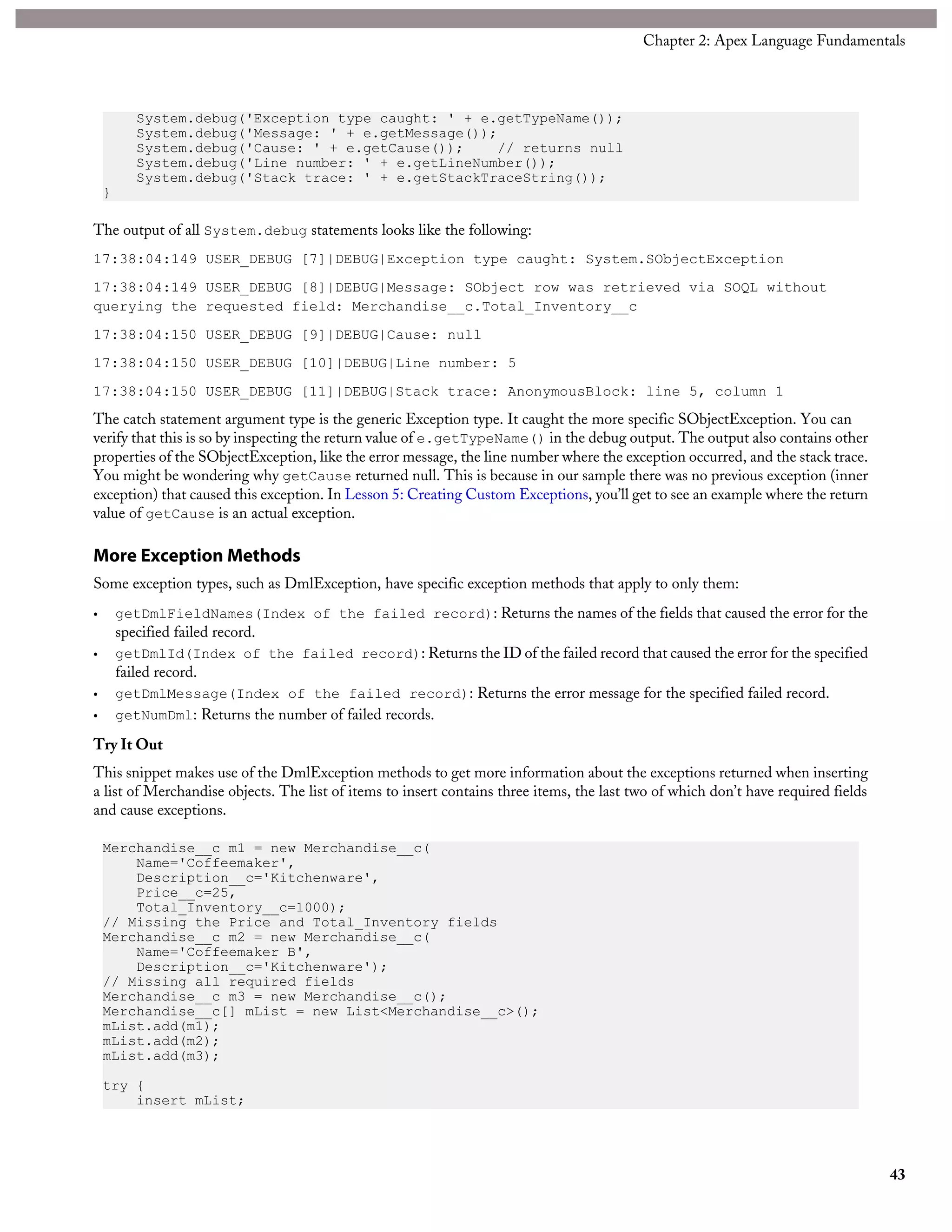 System.debug('Exception type caught: ' + e.getTypeName());
System.debug('Message: ' + e.getMessage());
System.debug('Cause: ' + e.getCause()); // returns null
System.debug('Line number: ' + e.getLineNumber());
System.debug('Stack trace: ' + e.getStackTraceString());
}
The output of all System.debug statements looks like the following:
17:38:04:149 USER_DEBUG [7]|DEBUG|Exception type caught: System.SObjectException
17:38:04:149 USER_DEBUG [8]|DEBUG|Message: SObject row was retrieved via SOQL without
querying the requested field: Merchandise__c.Total_Inventory__c
17:38:04:150 USER_DEBUG [9]|DEBUG|Cause: null
17:38:04:150 USER_DEBUG [10]|DEBUG|Line number: 5
17:38:04:150 USER_DEBUG [11]|DEBUG|Stack trace: AnonymousBlock: line 5, column 1
The catch statement argument type is the generic Exception type. It caught the more specific SObjectException. You can
verify that this is so by inspecting the return value of e.getTypeName() in the debug output. The output also contains other
properties of the SObjectException, like the error message, the line number where the exception occurred, and the stack trace.
You might be wondering why getCause returned null. This is because in our sample there was no previous exception (inner
exception) that caused this exception. In Lesson 5: Creating Custom Exceptions, you’ll get to see an example where the return
value of getCause is an actual exception.
More Exception Methods
Some exception types, such as DmlException, have specific exception methods that apply to only them:
• getDmlFieldNames(Index of the failed record): Returns the names of the fields that caused the error for the
specified failed record.
• getDmlId(Index of the failed record): Returns the ID of the failed record that caused the error for the specified
failed record.
• getDmlMessage(Index of the failed record): Returns the error message for the specified failed record.
• getNumDml: Returns the number of failed records.
Try It Out
This snippet makes use of the DmlException methods to get more information about the exceptions returned when inserting
a list of Merchandise objects. The list of items to insert contains three items, the last two of which don’t have required fields
and cause exceptions.
Merchandise__c m1 = new Merchandise__c(
Name='Coffeemaker',
Description__c='Kitchenware',
Price__c=25,
Total_Inventory__c=1000);
// Missing the Price and Total_Inventory fields
Merchandise__c m2 = new Merchandise__c(
Name='Coffeemaker B',
Description__c='Kitchenware');
// Missing all required fields
Merchandise__c m3 = new Merchandise__c();
Merchandise__c[] mList = new List<Merchandise__c>();
mList.add(m1);
mList.add(m2);
mList.add(m3);
try {
insert mList;
43
Chapter 2: Apex Language Fundamentals
 