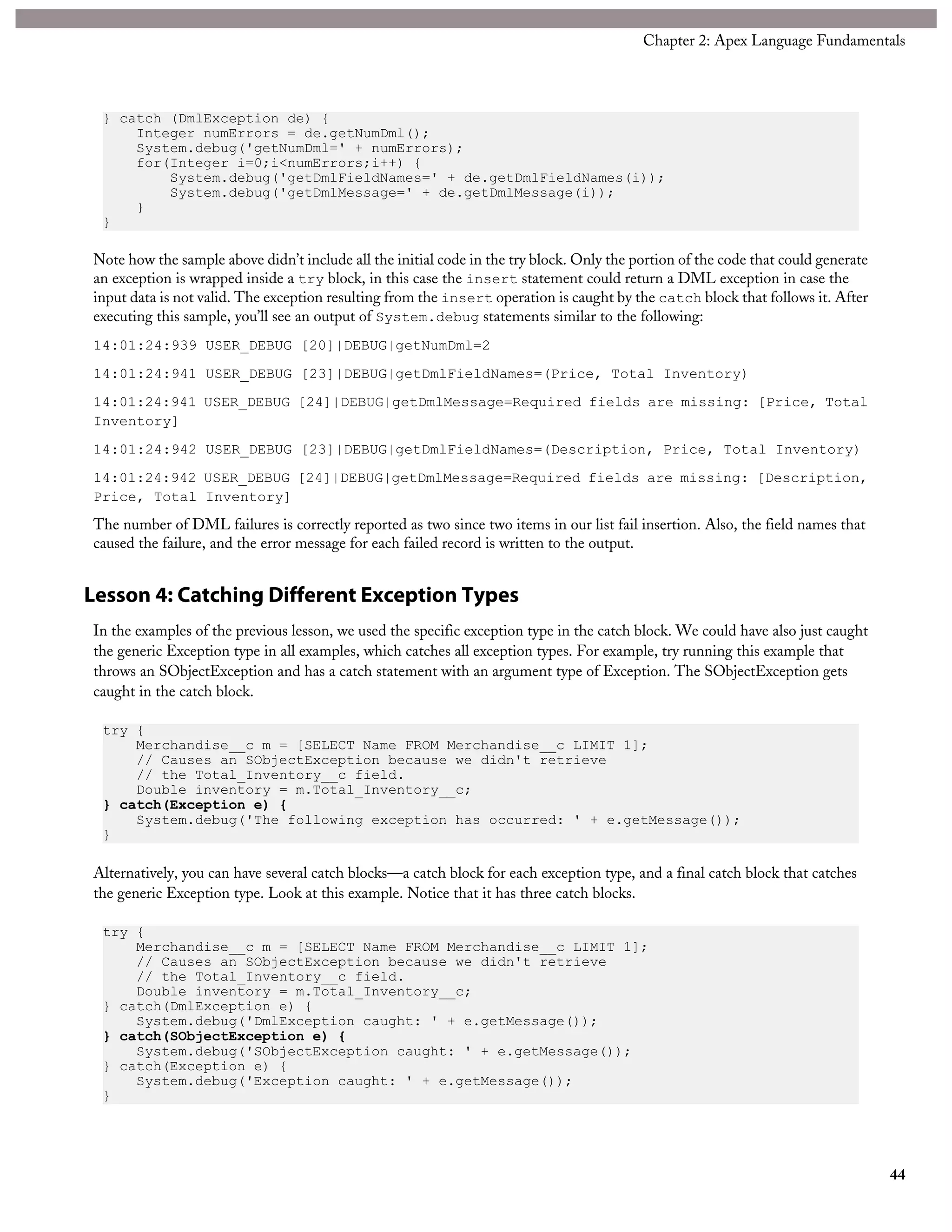 } catch (DmlException de) {
Integer numErrors = de.getNumDml();
System.debug('getNumDml=' + numErrors);
for(Integer i=0;i<numErrors;i++) {
System.debug('getDmlFieldNames=' + de.getDmlFieldNames(i));
System.debug('getDmlMessage=' + de.getDmlMessage(i));
}
}
Note how the sample above didn’t include all the initial code in the try block. Only the portion of the code that could generate
an exception is wrapped inside a try block, in this case the insert statement could return a DML exception in case the
input data is not valid. The exception resulting from the insert operation is caught by the catch block that follows it. After
executing this sample, you’ll see an output of System.debug statements similar to the following:
14:01:24:939 USER_DEBUG [20]|DEBUG|getNumDml=2
14:01:24:941 USER_DEBUG [23]|DEBUG|getDmlFieldNames=(Price, Total Inventory)
14:01:24:941 USER_DEBUG [24]|DEBUG|getDmlMessage=Required fields are missing: [Price, Total
Inventory]
14:01:24:942 USER_DEBUG [23]|DEBUG|getDmlFieldNames=(Description, Price, Total Inventory)
14:01:24:942 USER_DEBUG [24]|DEBUG|getDmlMessage=Required fields are missing: [Description,
Price, Total Inventory]
The number of DML failures is correctly reported as two since two items in our list fail insertion. Also, the field names that
caused the failure, and the error message for each failed record is written to the output.
Lesson 4: Catching Different Exception Types
In the examples of the previous lesson, we used the specific exception type in the catch block. We could have also just caught
the generic Exception type in all examples, which catches all exception types. For example, try running this example that
throws an SObjectException and has a catch statement with an argument type of Exception. The SObjectException gets
caught in the catch block.
try {
Merchandise__c m = [SELECT Name FROM Merchandise__c LIMIT 1];
// Causes an SObjectException because we didn't retrieve
// the Total_Inventory__c field.
Double inventory = m.Total_Inventory__c;
} catch(Exception e) {
System.debug('The following exception has occurred: ' + e.getMessage());
}
Alternatively, you can have several catch blocks—a catch block for each exception type, and a final catch block that catches
the generic Exception type. Look at this example. Notice that it has three catch blocks.
try {
Merchandise__c m = [SELECT Name FROM Merchandise__c LIMIT 1];
// Causes an SObjectException because we didn't retrieve
// the Total_Inventory__c field.
Double inventory = m.Total_Inventory__c;
} catch(DmlException e) {
System.debug('DmlException caught: ' + e.getMessage());
} catch(SObjectException e) {
System.debug('SObjectException caught: ' + e.getMessage());
} catch(Exception e) {
System.debug('Exception caught: ' + e.getMessage());
}
44
Chapter 2: Apex Language Fundamentals
 