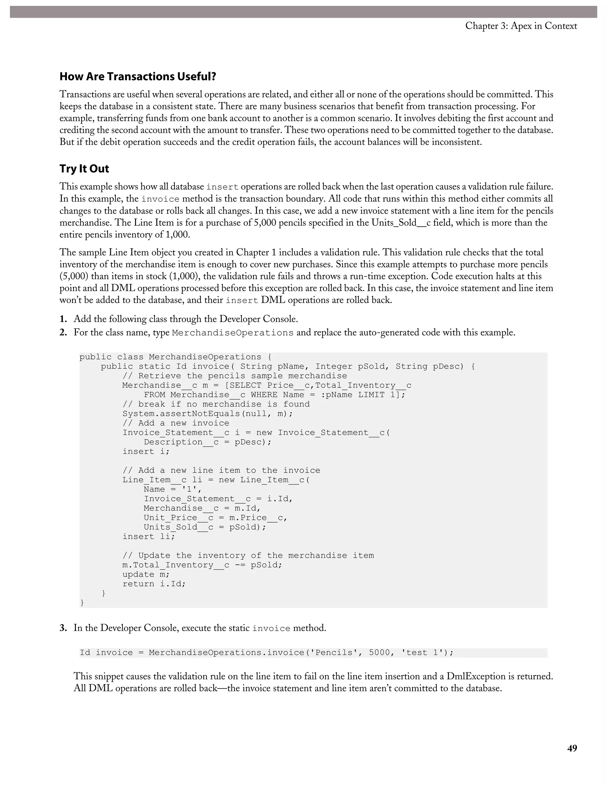 How Are Transactions Useful?
Transactions are useful when several operations are related, and either all or none of the operations should be committed. This
keeps the database in a consistent state. There are many business scenarios that benefit from transaction processing. For
example, transferring funds from one bank account to another is a common scenario. It involves debiting the first account and
crediting the second account with the amount to transfer. These two operations need to be committed together to the database.
But if the debit operation succeeds and the credit operation fails, the account balances will be inconsistent.
Try It Out
This example shows how all database insert operations are rolled back when the last operation causes a validation rule failure.
In this example, the invoice method is the transaction boundary. All code that runs within this method either commits all
changes to the database or rolls back all changes. In this case, we add a new invoice statement with a line item for the pencils
merchandise. The Line Item is for a purchase of 5,000 pencils specified in the Units_Sold__c field, which is more than the
entire pencils inventory of 1,000.
The sample Line Item object you created in Chapter 1 includes a validation rule. This validation rule checks that the total
inventory of the merchandise item is enough to cover new purchases. Since this example attempts to purchase more pencils
(5,000) than items in stock (1,000), the validation rule fails and throws a run-time exception. Code execution halts at this
point and all DML operations processed before this exception are rolled back. In this case, the invoice statement and line item
won’t be added to the database, and their insert DML operations are rolled back.
1. Add the following class through the Developer Console.
2. For the class name, type MerchandiseOperations and replace the auto-generated code with this example.
public class MerchandiseOperations {
public static Id invoice( String pName, Integer pSold, String pDesc) {
// Retrieve the pencils sample merchandise
Merchandise__c m = [SELECT Price__c,Total_Inventory__c
FROM Merchandise__c WHERE Name = :pName LIMIT 1];
// break if no merchandise is found
System.assertNotEquals(null, m);
// Add a new invoice
Invoice_Statement__c i = new Invoice_Statement__c(
Description__c = pDesc);
insert i;
// Add a new line item to the invoice
Line_Item__c li = new Line_Item__c(
Name = '1',
Invoice_Statement__c = i.Id,
Merchandise__c = m.Id,
Unit_Price__c = m.Price__c,
Units_Sold__c = pSold);
insert li;
// Update the inventory of the merchandise item
m.Total_Inventory__c -= pSold;
update m;
return i.Id;
}
}
3. In the Developer Console, execute the static invoice method.
Id invoice = MerchandiseOperations.invoice('Pencils', 5000, 'test 1');
This snippet causes the validation rule on the line item to fail on the line item insertion and a DmlException is returned.
All DML operations are rolled back—the invoice statement and line item aren’t committed to the database.
49
Chapter 3: Apex in Context
 