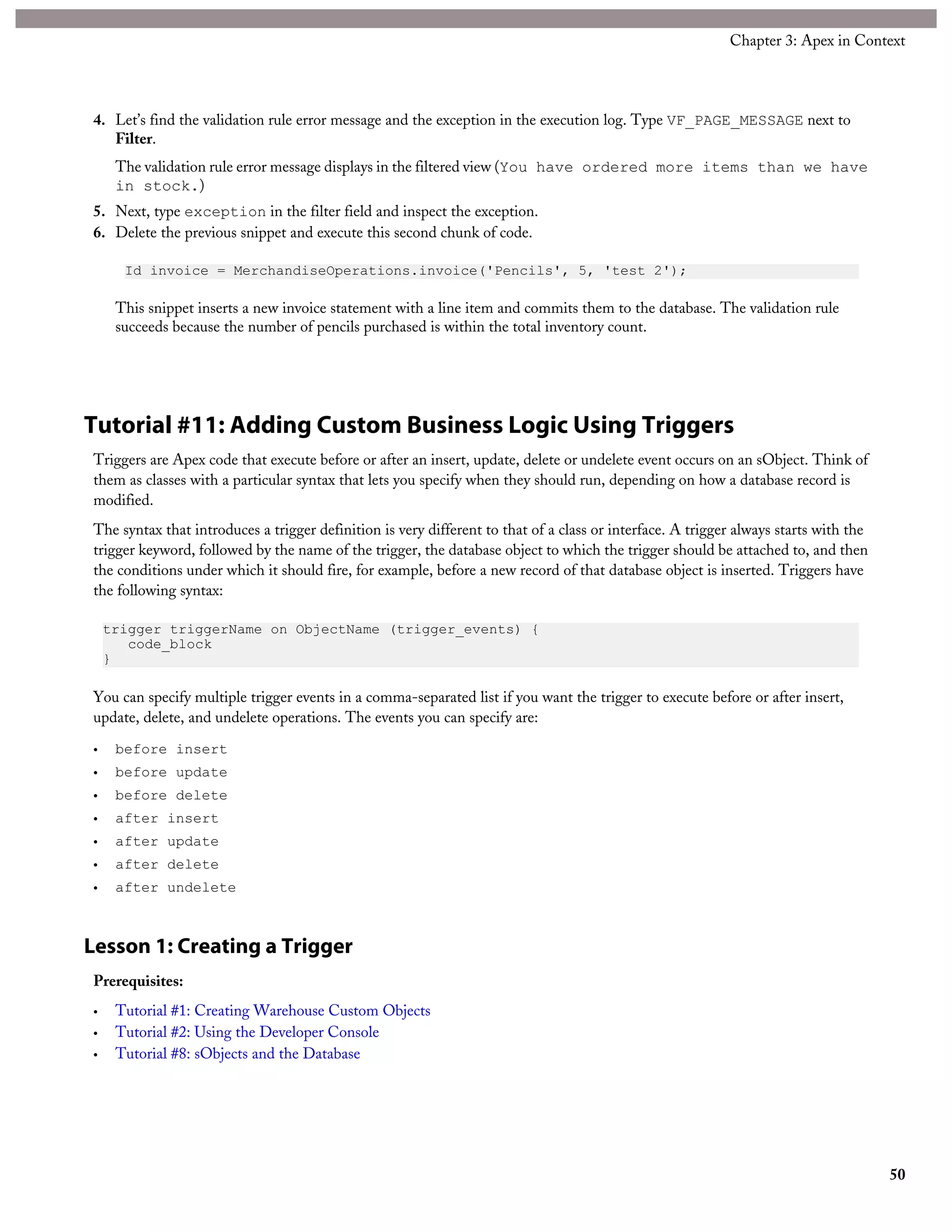 4. Let’s find the validation rule error message and the exception in the execution log. Type VF_PAGE_MESSAGE next to
Filter.
The validation rule error message displays in the filtered view (You have ordered more items than we have
in stock.)
5. Next, type exception in the filter field and inspect the exception.
6. Delete the previous snippet and execute this second chunk of code.
Id invoice = MerchandiseOperations.invoice('Pencils', 5, 'test 2');
This snippet inserts a new invoice statement with a line item and commits them to the database. The validation rule
succeeds because the number of pencils purchased is within the total inventory count.
Tutorial #11: Adding Custom Business Logic Using Triggers
Triggers are Apex code that execute before or after an insert, update, delete or undelete event occurs on an sObject. Think of
them as classes with a particular syntax that lets you specify when they should run, depending on how a database record is
modified.
The syntax that introduces a trigger definition is very different to that of a class or interface. A trigger always starts with the
trigger keyword, followed by the name of the trigger, the database object to which the trigger should be attached to, and then
the conditions under which it should fire, for example, before a new record of that database object is inserted. Triggers have
the following syntax:
trigger triggerName on ObjectName (trigger_events) {
code_block
}
You can specify multiple trigger events in a comma-separated list if you want the trigger to execute before or after insert,
update, delete, and undelete operations. The events you can specify are:
• before insert
• before update
• before delete
• after insert
• after update
• after delete
• after undelete
Lesson 1: Creating a Trigger
Prerequisites:
• Tutorial #1: Creating Warehouse Custom Objects
• Tutorial #2: Using the Developer Console
• Tutorial #8: sObjects and the Database
50
Chapter 3: Apex in Context
 