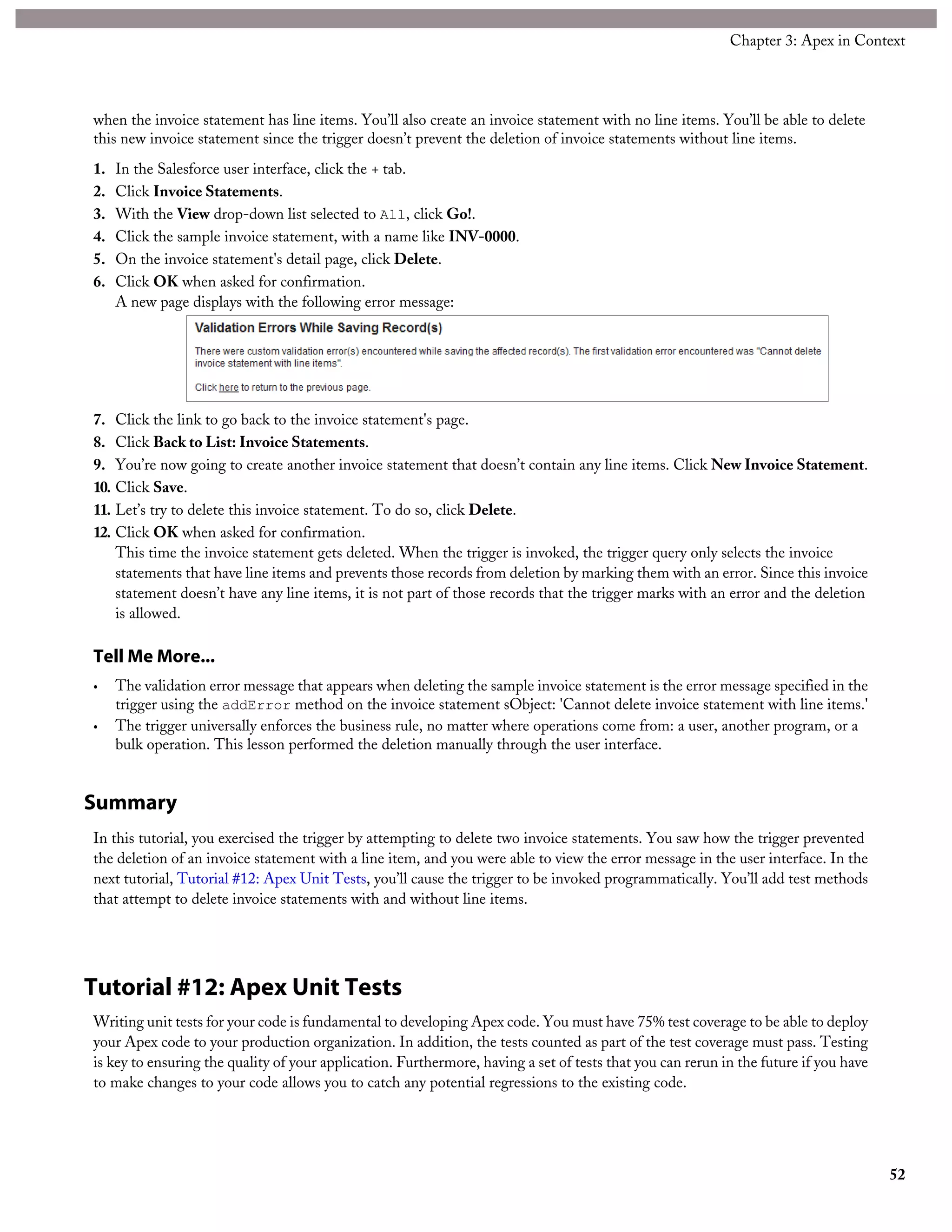 when the invoice statement has line items. You’ll also create an invoice statement with no line items. You’ll be able to delete
this new invoice statement since the trigger doesn’t prevent the deletion of invoice statements without line items.
1. In the Salesforce user interface, click the + tab.
2. Click Invoice Statements.
3. With the View drop-down list selected to All, click Go!.
4. Click the sample invoice statement, with a name like INV-0000.
5. On the invoice statement's detail page, click Delete.
6. Click OK when asked for confirmation.
A new page displays with the following error message:
7. Click the link to go back to the invoice statement's page.
8. Click Back to List: Invoice Statements.
9. You’re now going to create another invoice statement that doesn’t contain any line items. Click New Invoice Statement.
10. Click Save.
11. Let’s try to delete this invoice statement. To do so, click Delete.
12. Click OK when asked for confirmation.
This time the invoice statement gets deleted. When the trigger is invoked, the trigger query only selects the invoice
statements that have line items and prevents those records from deletion by marking them with an error. Since this invoice
statement doesn’t have any line items, it is not part of those records that the trigger marks with an error and the deletion
is allowed.
Tell Me More...
• The validation error message that appears when deleting the sample invoice statement is the error message specified in the
trigger using the addError method on the invoice statement sObject: 'Cannot delete invoice statement with line items.'
• The trigger universally enforces the business rule, no matter where operations come from: a user, another program, or a
bulk operation. This lesson performed the deletion manually through the user interface.
Summary
In this tutorial, you exercised the trigger by attempting to delete two invoice statements. You saw how the trigger prevented
the deletion of an invoice statement with a line item, and you were able to view the error message in the user interface. In the
next tutorial, Tutorial #12: Apex Unit Tests, you’ll cause the trigger to be invoked programmatically. You’ll add test methods
that attempt to delete invoice statements with and without line items.
Tutorial #12: Apex Unit Tests
Writing unit tests for your code is fundamental to developing Apex code. You must have 75% test coverage to be able to deploy
your Apex code to your production organization. In addition, the tests counted as part of the test coverage must pass. Testing
is key to ensuring the quality of your application. Furthermore, having a set of tests that you can rerun in the future if you have
to make changes to your code allows you to catch any potential regressions to the existing code.
52
Chapter 3: Apex in Context
 