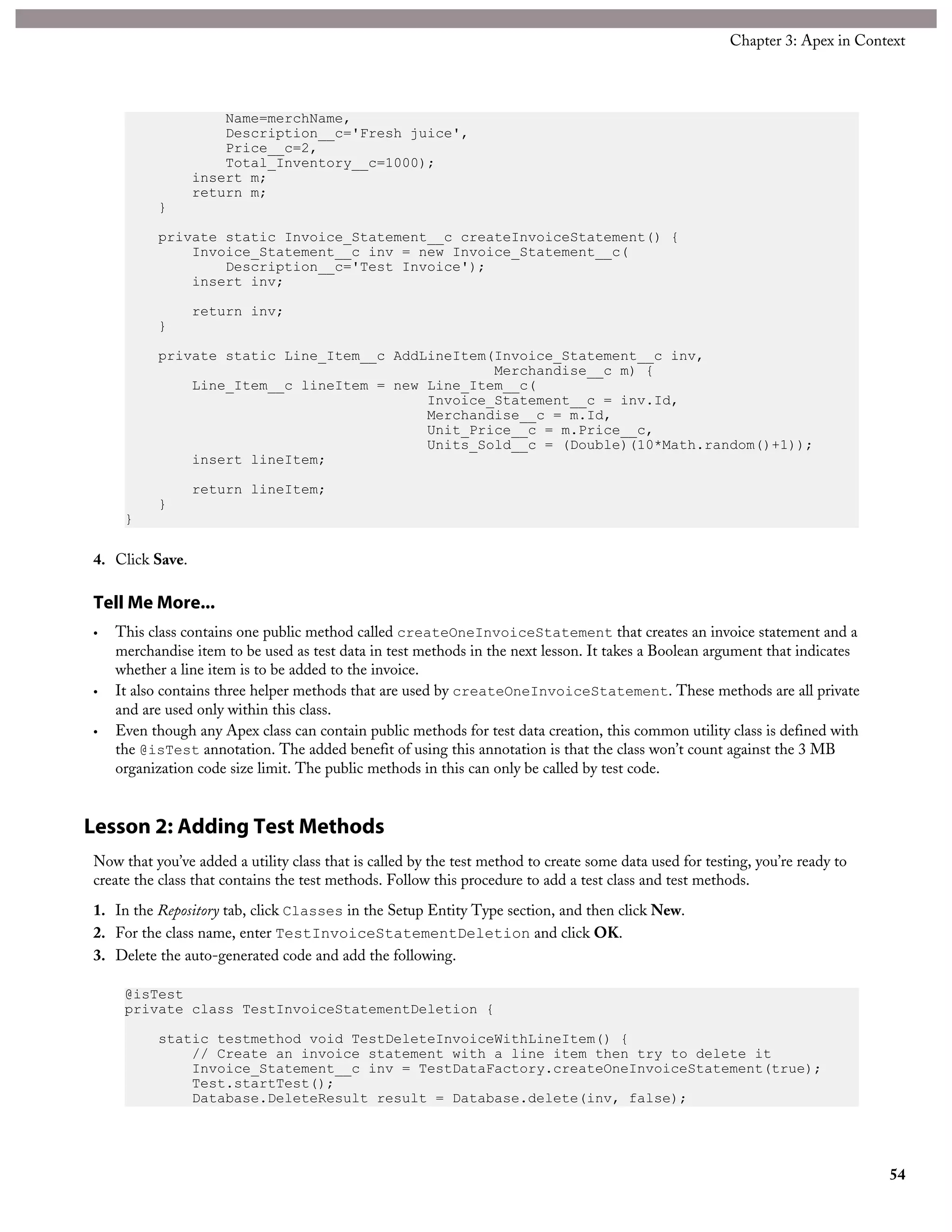 Name=merchName,
Description__c='Fresh juice',
Price__c=2,
Total_Inventory__c=1000);
insert m;
return m;
}
private static Invoice_Statement__c createInvoiceStatement() {
Invoice_Statement__c inv = new Invoice_Statement__c(
Description__c='Test Invoice');
insert inv;
return inv;
}
private static Line_Item__c AddLineItem(Invoice_Statement__c inv,
Merchandise__c m) {
Line_Item__c lineItem = new Line_Item__c(
Invoice_Statement__c = inv.Id,
Merchandise__c = m.Id,
Unit_Price__c = m.Price__c,
Units_Sold__c = (Double)(10*Math.random()+1));
insert lineItem;
return lineItem;
}
}
4. Click Save.
Tell Me More...
• This class contains one public method called createOneInvoiceStatement that creates an invoice statement and a
merchandise item to be used as test data in test methods in the next lesson. It takes a Boolean argument that indicates
whether a line item is to be added to the invoice.
• It also contains three helper methods that are used by createOneInvoiceStatement. These methods are all private
and are used only within this class.
• Even though any Apex class can contain public methods for test data creation, this common utility class is defined with
the @isTest annotation. The added benefit of using this annotation is that the class won’t count against the 3 MB
organization code size limit. The public methods in this can only be called by test code.
Lesson 2: Adding Test Methods
Now that you’ve added a utility class that is called by the test method to create some data used for testing, you’re ready to
create the class that contains the test methods. Follow this procedure to add a test class and test methods.
1. In the Repository tab, click Classes in the Setup Entity Type section, and then click New.
2. For the class name, enter TestInvoiceStatementDeletion and click OK.
3. Delete the auto-generated code and add the following.
@isTest
private class TestInvoiceStatementDeletion {
static testmethod void TestDeleteInvoiceWithLineItem() {
// Create an invoice statement with a line item then try to delete it
Invoice_Statement__c inv = TestDataFactory.createOneInvoiceStatement(true);
Test.startTest();
Database.DeleteResult result = Database.delete(inv, false);
54
Chapter 3: Apex in Context
 