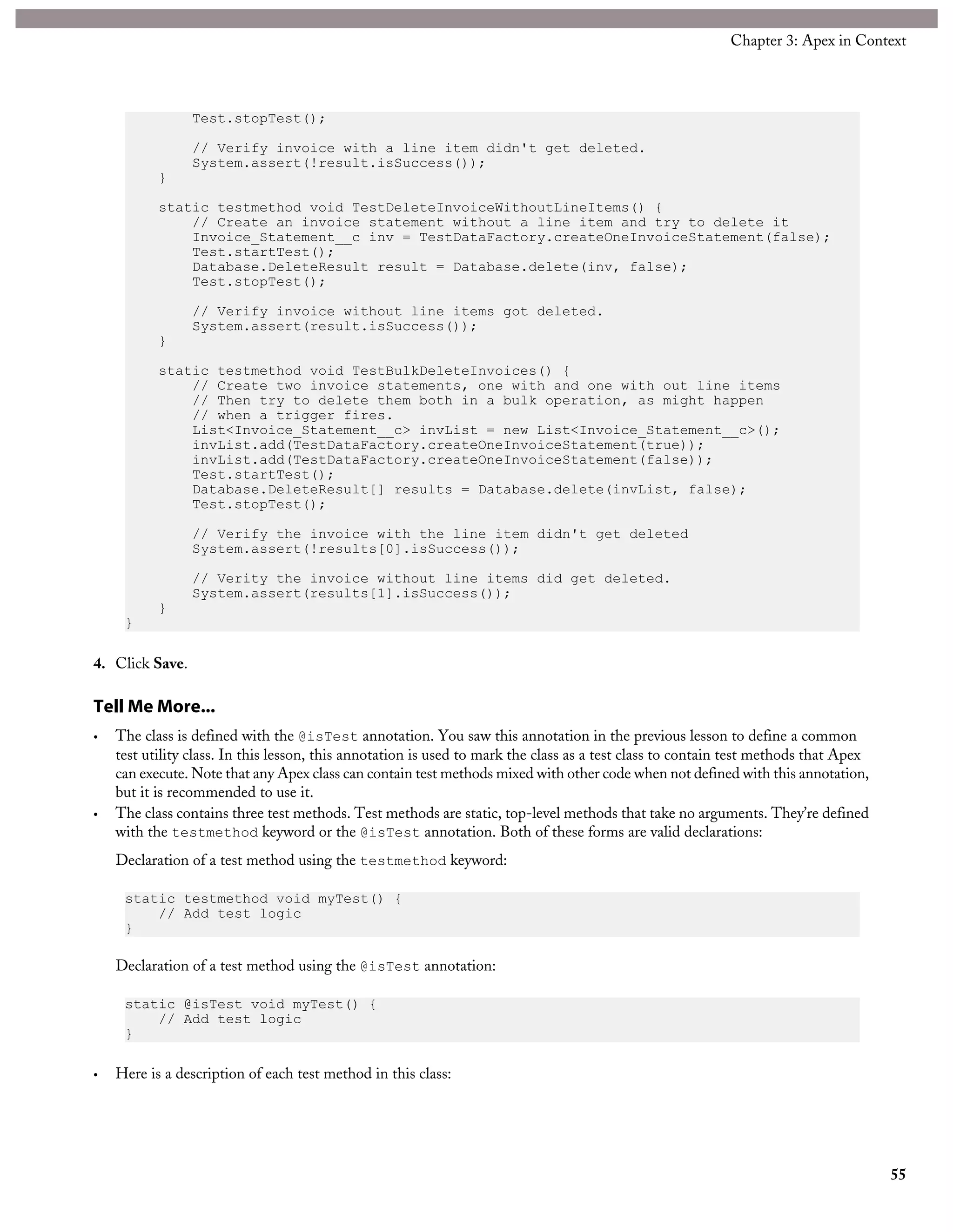 Test.stopTest();
// Verify invoice with a line item didn't get deleted.
System.assert(!result.isSuccess());
}
static testmethod void TestDeleteInvoiceWithoutLineItems() {
// Create an invoice statement without a line item and try to delete it
Invoice_Statement__c inv = TestDataFactory.createOneInvoiceStatement(false);
Test.startTest();
Database.DeleteResult result = Database.delete(inv, false);
Test.stopTest();
// Verify invoice without line items got deleted.
System.assert(result.isSuccess());
}
static testmethod void TestBulkDeleteInvoices() {
// Create two invoice statements, one with and one with out line items
// Then try to delete them both in a bulk operation, as might happen
// when a trigger fires.
List<Invoice_Statement__c> invList = new List<Invoice_Statement__c>();
invList.add(TestDataFactory.createOneInvoiceStatement(true));
invList.add(TestDataFactory.createOneInvoiceStatement(false));
Test.startTest();
Database.DeleteResult[] results = Database.delete(invList, false);
Test.stopTest();
// Verify the invoice with the line item didn't get deleted
System.assert(!results[0].isSuccess());
// Verity the invoice without line items did get deleted.
System.assert(results[1].isSuccess());
}
}
4. Click Save.
Tell Me More...
• The class is defined with the @isTest annotation. You saw this annotation in the previous lesson to define a common
test utility class. In this lesson, this annotation is used to mark the class as a test class to contain test methods that Apex
can execute. Note that any Apex class can contain test methods mixed with other code when not defined with this annotation,
but it is recommended to use it.
• The class contains three test methods. Test methods are static, top-level methods that take no arguments. They’re defined
with the testmethod keyword or the @isTest annotation. Both of these forms are valid declarations:
Declaration of a test method using the testmethod keyword:
static testmethod void myTest() {
// Add test logic
}
Declaration of a test method using the @isTest annotation:
static @isTest void myTest() {
// Add test logic
}
• Here is a description of each test method in this class:
55
Chapter 3: Apex in Context
 
