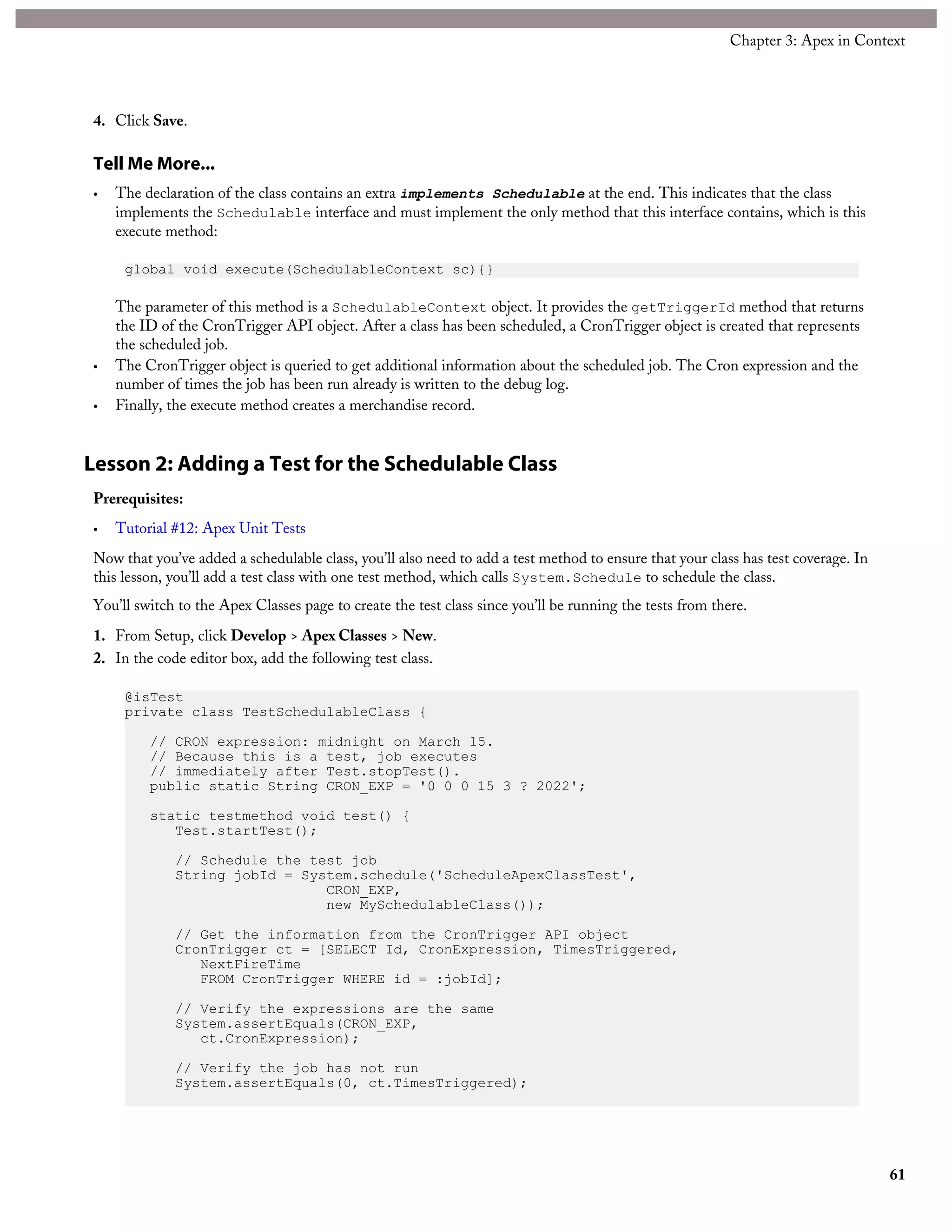 4. Click Save.
Tell Me More...
• The declaration of the class contains an extra implements Schedulable at the end. This indicates that the class
implements the Schedulable interface and must implement the only method that this interface contains, which is this
execute method:
global void execute(SchedulableContext sc){}
The parameter of this method is a SchedulableContext object. It provides the getTriggerId method that returns
the ID of the CronTrigger API object. After a class has been scheduled, a CronTrigger object is created that represents
the scheduled job.
• The CronTrigger object is queried to get additional information about the scheduled job. The Cron expression and the
number of times the job has been run already is written to the debug log.
• Finally, the execute method creates a merchandise record.
Lesson 2: Adding a Test for the Schedulable Class
Prerequisites:
• Tutorial #12: Apex Unit Tests
Now that you’ve added a schedulable class, you’ll also need to add a test method to ensure that your class has test coverage. In
this lesson, you’ll add a test class with one test method, which calls System.Schedule to schedule the class.
You’ll switch to the Apex Classes page to create the test class since you’ll be running the tests from there.
1. From Setup, click Develop > Apex Classes > New.
2. In the code editor box, add the following test class.
@isTest
private class TestSchedulableClass {
// CRON expression: midnight on March 15.
// Because this is a test, job executes
// immediately after Test.stopTest().
public static String CRON_EXP = '0 0 0 15 3 ? 2022';
static testmethod void test() {
Test.startTest();
// Schedule the test job
String jobId = System.schedule('ScheduleApexClassTest',
CRON_EXP,
new MySchedulableClass());
// Get the information from the CronTrigger API object
CronTrigger ct = [SELECT Id, CronExpression, TimesTriggered,
NextFireTime
FROM CronTrigger WHERE id = :jobId];
// Verify the expressions are the same
System.assertEquals(CRON_EXP,
ct.CronExpression);
// Verify the job has not run
System.assertEquals(0, ct.TimesTriggered);
61
Chapter 3: Apex in Context
 