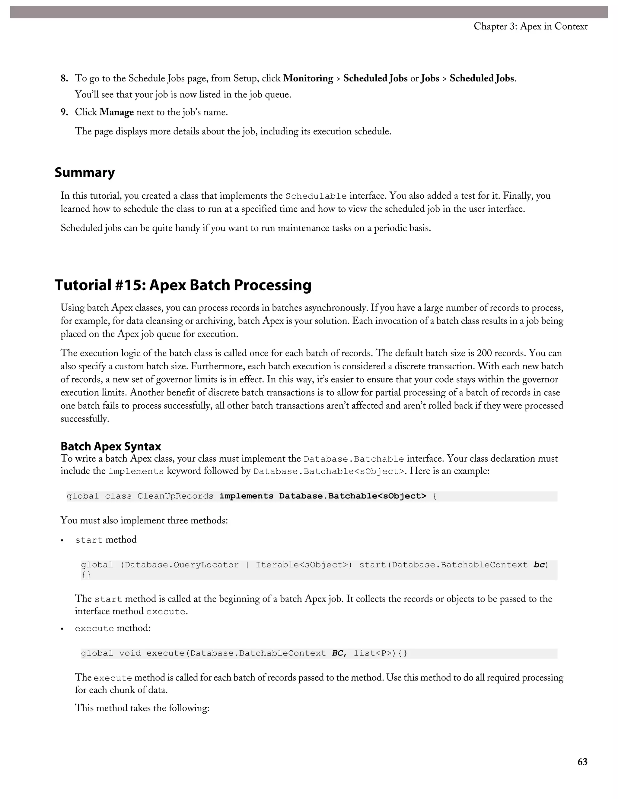 8. To go to the Schedule Jobs page, from Setup, click Monitoring > Scheduled Jobs or Jobs > Scheduled Jobs.
You’ll see that your job is now listed in the job queue.
9. Click Manage next to the job’s name.
The page displays more details about the job, including its execution schedule.
Summary
In this tutorial, you created a class that implements the Schedulable interface. You also added a test for it. Finally, you
learned how to schedule the class to run at a specified time and how to view the scheduled job in the user interface.
Scheduled jobs can be quite handy if you want to run maintenance tasks on a periodic basis.
Tutorial #15: Apex Batch Processing
Using batch Apex classes, you can process records in batches asynchronously. If you have a large number of records to process,
for example, for data cleansing or archiving, batch Apex is your solution. Each invocation of a batch class results in a job being
placed on the Apex job queue for execution.
The execution logic of the batch class is called once for each batch of records. The default batch size is 200 records. You can
also specify a custom batch size. Furthermore, each batch execution is considered a discrete transaction. With each new batch
of records, a new set of governor limits is in effect. In this way, it’s easier to ensure that your code stays within the governor
execution limits. Another benefit of discrete batch transactions is to allow for partial processing of a batch of records in case
one batch fails to process successfully, all other batch transactions aren’t affected and aren’t rolled back if they were processed
successfully.
Batch Apex Syntax
To write a batch Apex class, your class must implement the Database.Batchable interface. Your class declaration must
include the implements keyword followed by Database.Batchable<sObject>. Here is an example:
global class CleanUpRecords implements Database.Batchable<sObject> {
You must also implement three methods:
• start method
global (Database.QueryLocator | Iterable<sObject>) start(Database.BatchableContext bc)
{}
The start method is called at the beginning of a batch Apex job. It collects the records or objects to be passed to the
interface method execute.
• execute method:
global void execute(Database.BatchableContext BC, list<P>){}
The execute method is called for each batch of records passed to the method. Use this method to do all required processing
for each chunk of data.
This method takes the following:
63
Chapter 3: Apex in Context
 