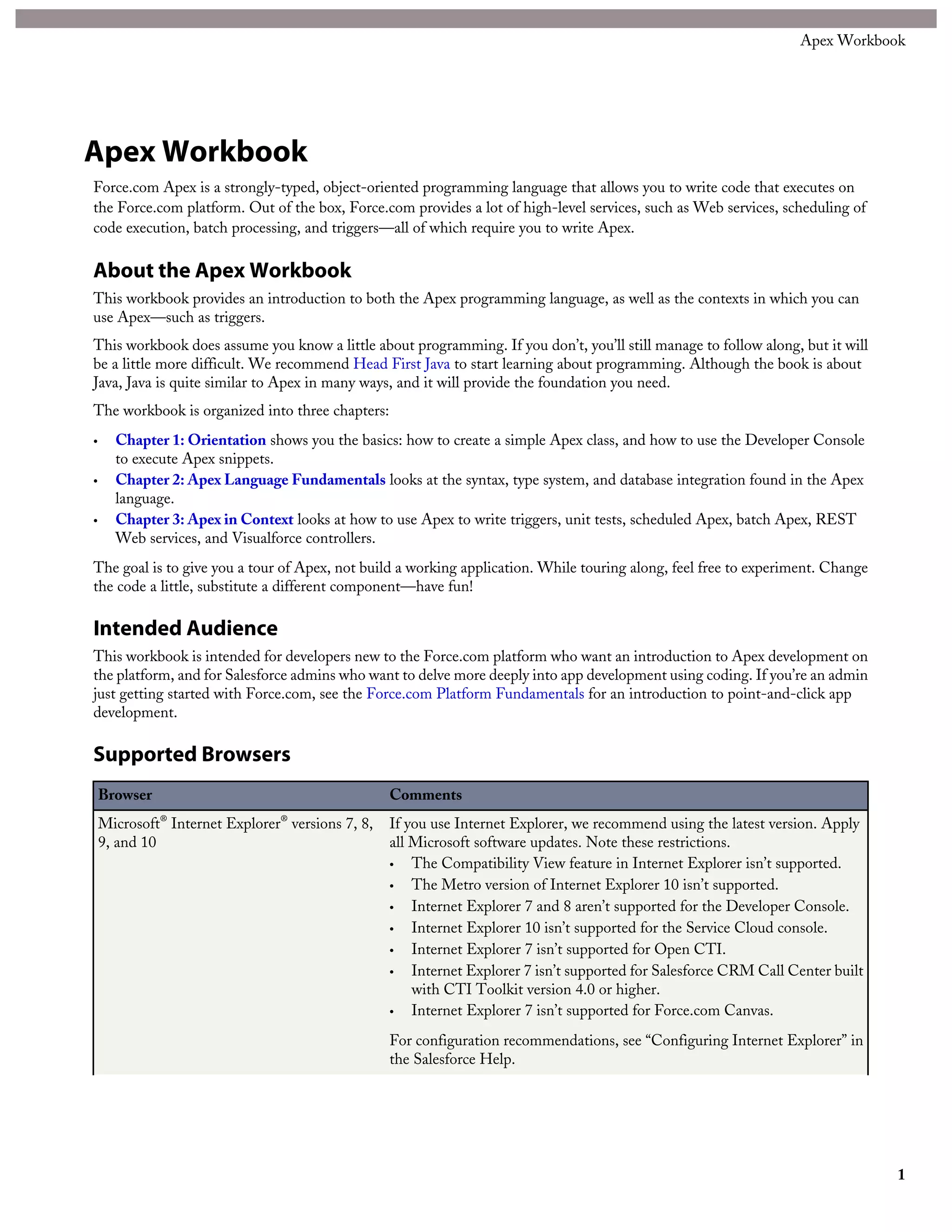 Lesson 1: Defining Classes
Apex classes are similar to Java classes. A class is a template or blueprint from which objects are created. An object is an instance
of a class. For example, a Fridge class describes the state of a fridge and everything you can do with it. An instance of the
Fridge class is a specific refrigerator that can be purchased or sold.
An Apex class can contain variables and methods. Variables are used to specify the state of an object, such as the object's name
or type. Since these variables are associated with a class and are members of it, they are referred to as member variables. Methods
are used to control behavior, such as purchasing or selling an item.
Methods can also contain local variables that are declared inside the method and used only by the method. Whereas class
member variables define the attributes of an object, such as name or height, local variables in methods are used only by the
method and don’t describe the class.
Tutorial #4: Creating and Instantiating Classes in Chapter 1 of this workbook shows how to create a new class. Follow the
same procedure, and create the following class:
public class Fridge {
public String modelNumber;
public Integer numberInStock;
public void updateStock(Integer justSold) {
numberInStock = numberInStock - justSold;
}
}
You’ve just defined a new class called Fridge. The class has two member variables, modelNumber and numberInStock,
and one method, updateStock. The void type indicates that the updateStock method doesn’t return a value.
You can now declare variables of this new class type Fridge, and manipulate them. Execute the following in the Developer
Console:
Fridge myFridge = new Fridge();
myFridge.modelNumber = 'MX-O';
myFridge.numberInStock = 100;
myFridge.updateStock(20);
Fridge myOtherFridge = new Fridge();
myOtherFridge.modelNumber = 'MX-Y';
myOtherFridge.numberInStock = 50;
System.debug('myFridge.numberInStock=' + myFridge.numberInStock);
System.debug('myOtherFridge.numberInStock=' + myOtherFridge.numberInStock);
This creates a new instance of the Fridge class, called myFridge, which is an object. It sets the values of the variables in the
object, and then calls the updateStock method, passing in an argument of value 20. When this executes, the updateStock
instance method will subtract the argument from the numberInStock value. Next, it creates another instance of the Fridge
class and sets its stock number to 50. When it finally outputs the values, it displays 80 and 50.
Lesson 2: Private Modifiers
The class, class methods, and member variables were all declared using the public keyword until now. This is an access
modifier that ensures other Apex classes also have access to the class, methods, and variables. Sometimes, you might want to
25
Chapter 2: Apex Language Fundamentals
 