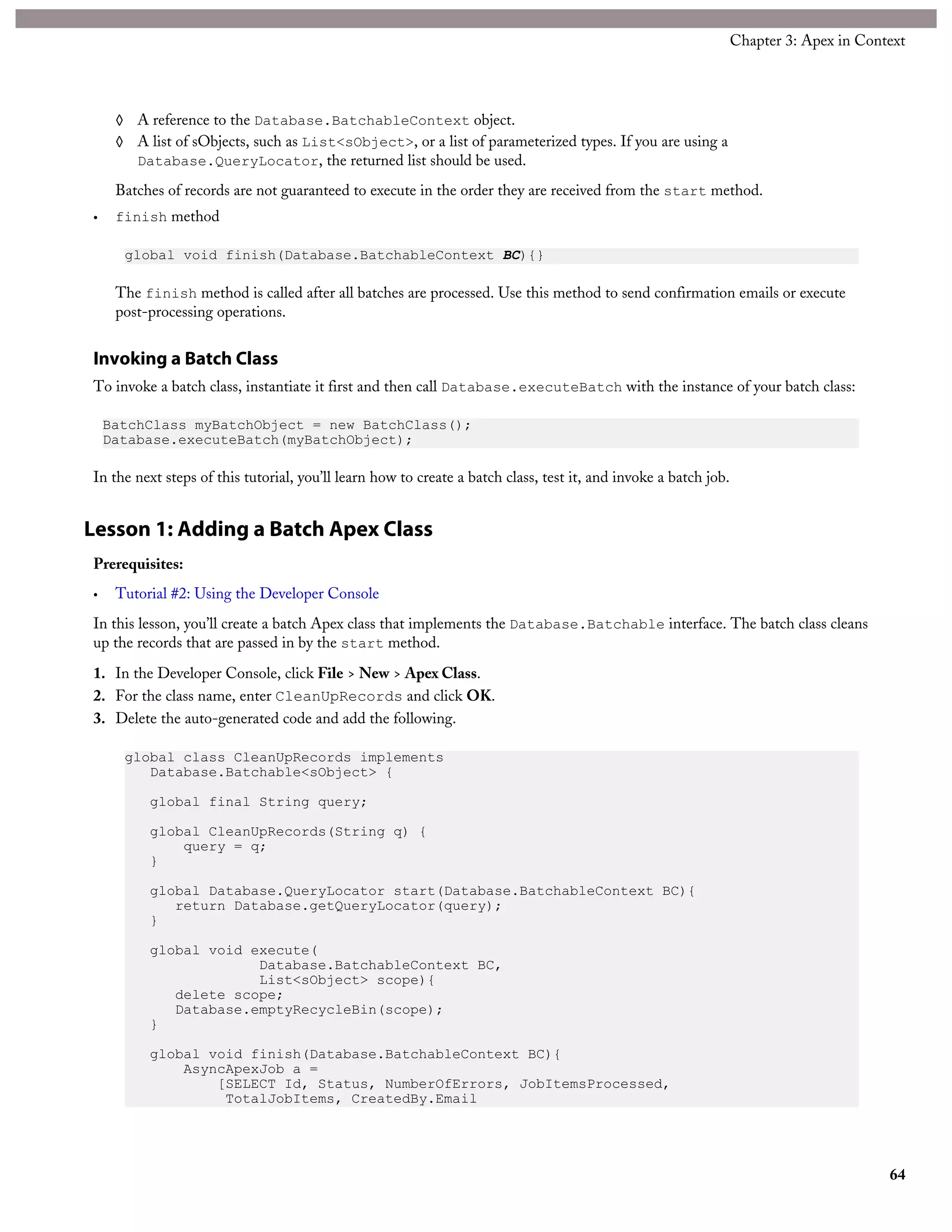 ◊ A reference to the Database.BatchableContext object.
◊ A list of sObjects, such as List<sObject>, or a list of parameterized types. If you are using a
Database.QueryLocator, the returned list should be used.
Batches of records are not guaranteed to execute in the order they are received from the start method.
• finish method
global void finish(Database.BatchableContext BC){}
The finish method is called after all batches are processed. Use this method to send confirmation emails or execute
post-processing operations.
Invoking a Batch Class
To invoke a batch class, instantiate it first and then call Database.executeBatch with the instance of your batch class:
BatchClass myBatchObject = new BatchClass();
Database.executeBatch(myBatchObject);
In the next steps of this tutorial, you’ll learn how to create a batch class, test it, and invoke a batch job.
Lesson 1: Adding a Batch Apex Class
Prerequisites:
• Tutorial #2: Using the Developer Console
In this lesson, you’ll create a batch Apex class that implements the Database.Batchable interface. The batch class cleans
up the records that are passed in by the start method.
1. In the Developer Console, click File > New > Apex Class.
2. For the class name, enter CleanUpRecords and click OK.
3. Delete the auto-generated code and add the following.
global class CleanUpRecords implements
Database.Batchable<sObject> {
global final String query;
global CleanUpRecords(String q) {
query = q;
}
global Database.QueryLocator start(Database.BatchableContext BC){
return Database.getQueryLocator(query);
}
global void execute(
Database.BatchableContext BC,
List<sObject> scope){
delete scope;
Database.emptyRecycleBin(scope);
}
global void finish(Database.BatchableContext BC){
AsyncApexJob a =
[SELECT Id, Status, NumberOfErrors, JobItemsProcessed,
TotalJobItems, CreatedBy.Email
64
Chapter 3: Apex in Context
 