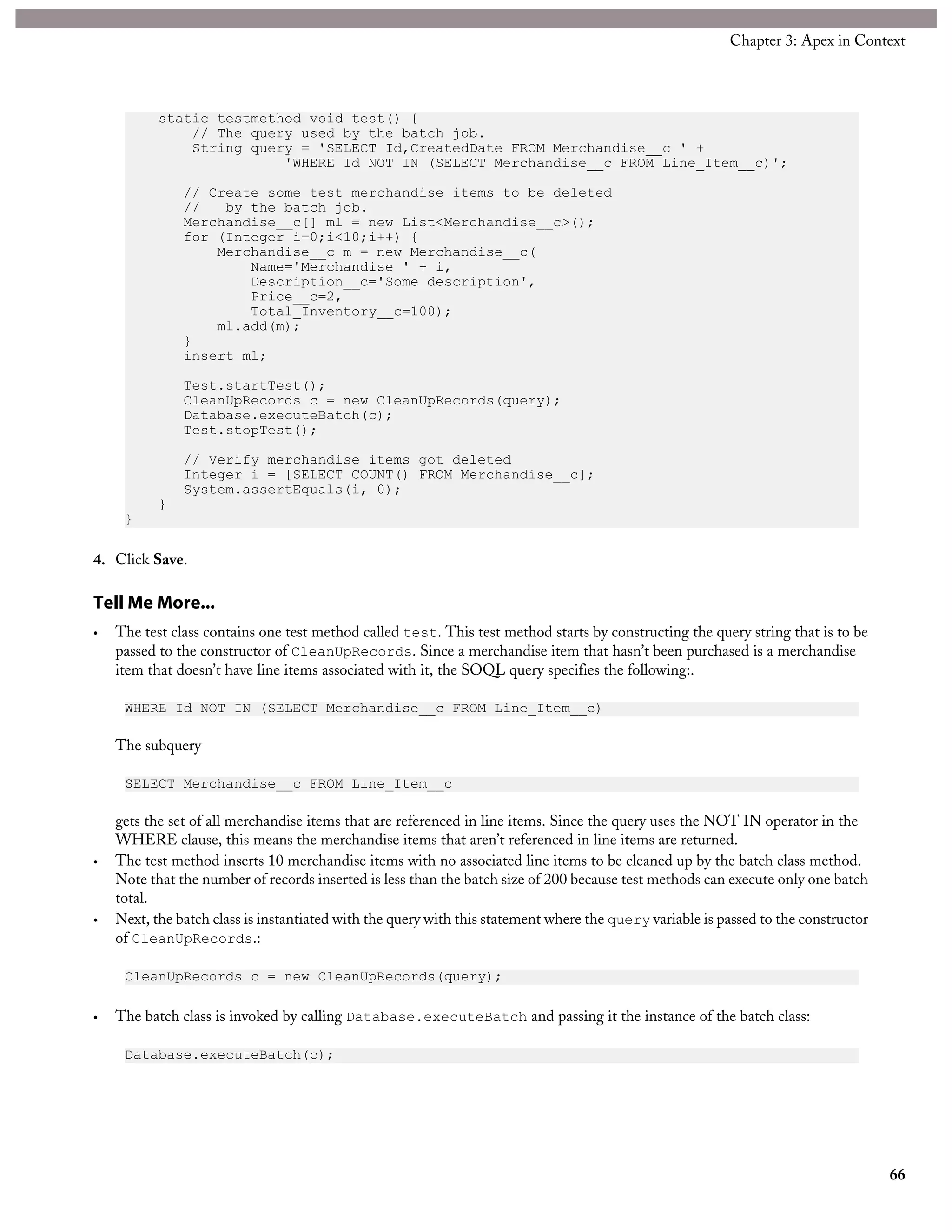 static testmethod void test() {
// The query used by the batch job.
String query = 'SELECT Id,CreatedDate FROM Merchandise__c ' +
'WHERE Id NOT IN (SELECT Merchandise__c FROM Line_Item__c)';
// Create some test merchandise items to be deleted
// by the batch job.
Merchandise__c[] ml = new List<Merchandise__c>();
for (Integer i=0;i<10;i++) {
Merchandise__c m = new Merchandise__c(
Name='Merchandise ' + i,
Description__c='Some description',
Price__c=2,
Total_Inventory__c=100);
ml.add(m);
}
insert ml;
Test.startTest();
CleanUpRecords c = new CleanUpRecords(query);
Database.executeBatch(c);
Test.stopTest();
// Verify merchandise items got deleted
Integer i = [SELECT COUNT() FROM Merchandise__c];
System.assertEquals(i, 0);
}
}
4. Click Save.
Tell Me More...
• The test class contains one test method called test. This test method starts by constructing the query string that is to be
passed to the constructor of CleanUpRecords. Since a merchandise item that hasn’t been purchased is a merchandise
item that doesn’t have line items associated with it, the SOQL query specifies the following:.
WHERE Id NOT IN (SELECT Merchandise__c FROM Line_Item__c)
The subquery
SELECT Merchandise__c FROM Line_Item__c
gets the set of all merchandise items that are referenced in line items. Since the query uses the NOT IN operator in the
WHERE clause, this means the merchandise items that aren’t referenced in line items are returned.
• The test method inserts 10 merchandise items with no associated line items to be cleaned up by the batch class method.
Note that the number of records inserted is less than the batch size of 200 because test methods can execute only one batch
total.
• Next, the batch class is instantiated with the query with this statement where the query variable is passed to the constructor
of CleanUpRecords.:
CleanUpRecords c = new CleanUpRecords(query);
• The batch class is invoked by calling Database.executeBatch and passing it the instance of the batch class:
Database.executeBatch(c);
66
Chapter 3: Apex in Context
 