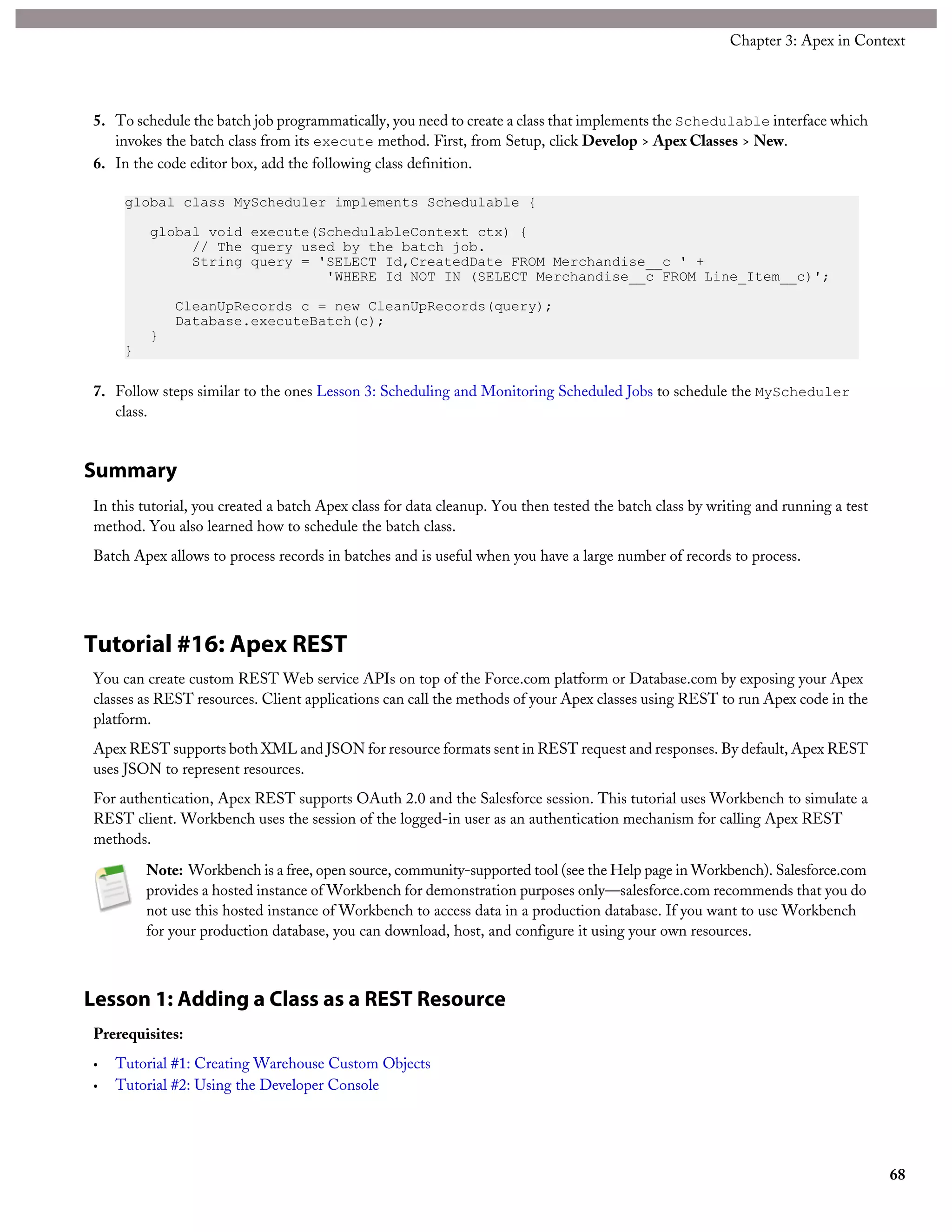 5. To schedule the batch job programmatically, you need to create a class that implements the Schedulable interface which
invokes the batch class from its execute method. First, from Setup, click Develop > Apex Classes > New.
6. In the code editor box, add the following class definition.
global class MyScheduler implements Schedulable {
global void execute(SchedulableContext ctx) {
// The query used by the batch job.
String query = 'SELECT Id,CreatedDate FROM Merchandise__c ' +
'WHERE Id NOT IN (SELECT Merchandise__c FROM Line_Item__c)';
CleanUpRecords c = new CleanUpRecords(query);
Database.executeBatch(c);
}
}
7. Follow steps similar to the ones Lesson 3: Scheduling and Monitoring Scheduled Jobs to schedule the MyScheduler
class.
Summary
In this tutorial, you created a batch Apex class for data cleanup. You then tested the batch class by writing and running a test
method. You also learned how to schedule the batch class.
Batch Apex allows to process records in batches and is useful when you have a large number of records to process.
Tutorial #16: Apex REST
You can create custom REST Web service APIs on top of the Force.com platform or Database.com by exposing your Apex
classes as REST resources. Client applications can call the methods of your Apex classes using REST to run Apex code in the
platform.
Apex REST supports both XML and JSON for resource formats sent in REST request and responses. By default, Apex REST
uses JSON to represent resources.
For authentication, Apex REST supports OAuth 2.0 and the Salesforce session. This tutorial uses Workbench to simulate a
REST client. Workbench uses the session of the logged-in user as an authentication mechanism for calling Apex REST
methods.
Note: Workbench is a free, open source, community-supported tool (see the Help page in Workbench). Salesforce.com
provides a hosted instance of Workbench for demonstration purposes only—salesforce.com recommends that you do
not use this hosted instance of Workbench to access data in a production database. If you want to use Workbench
for your production database, you can download, host, and configure it using your own resources.
Lesson 1: Adding a Class as a REST Resource
Prerequisites:
• Tutorial #1: Creating Warehouse Custom Objects
• Tutorial #2: Using the Developer Console
68
Chapter 3: Apex in Context
 