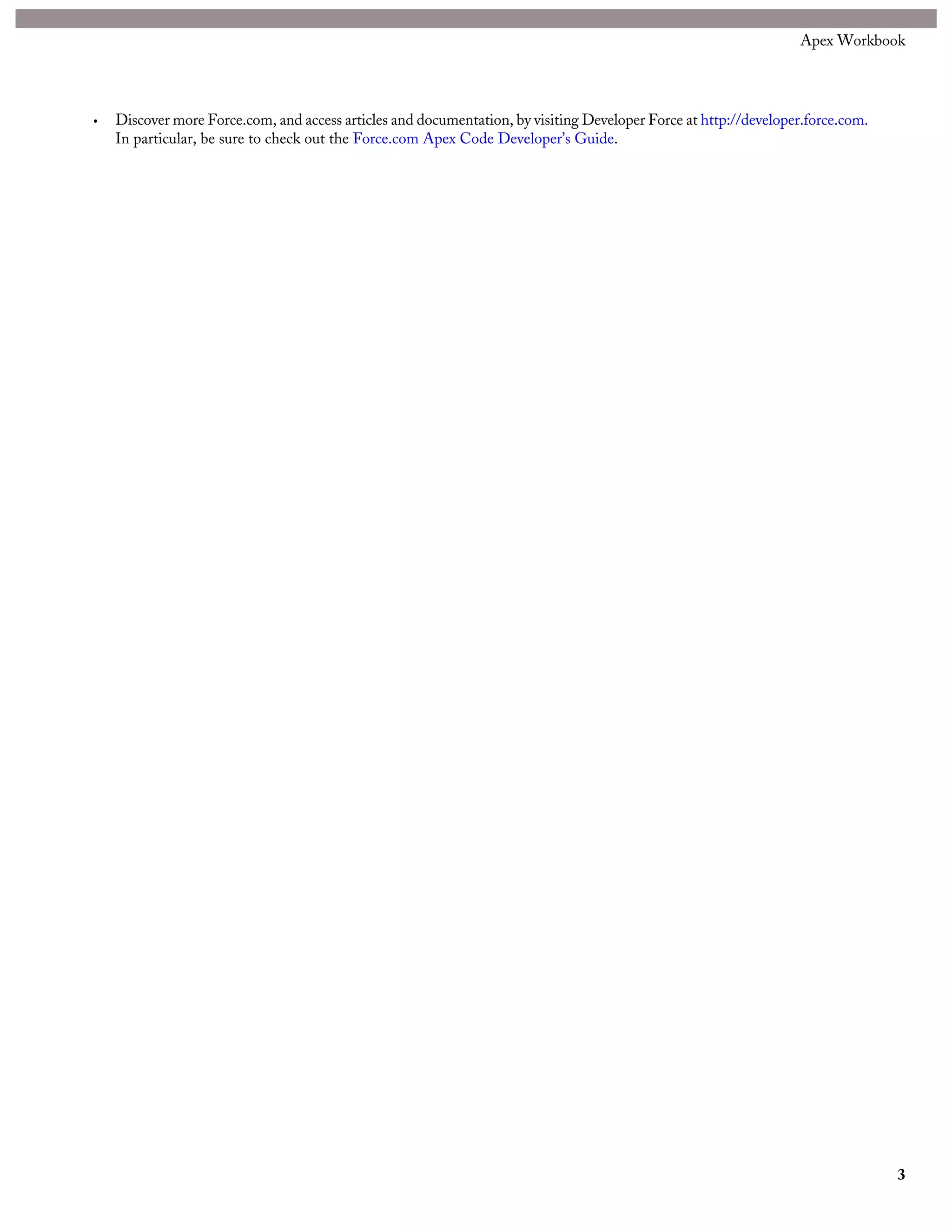 • Discover more Force.com, and access articles and documentation, by visiting Developer Force at http://developer.force.com.
In particular, be sure to check out the Force.com Apex Code Developer’s Guide.
3
Apex Workbook
 