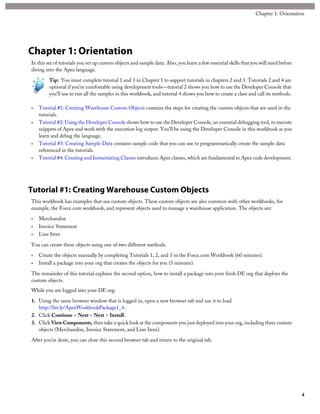 Chapter 1: Orientation
In this set of tutorials you set up custom objects and sample data. Also, you learn a few essential skills that you will need before
diving into the Apex language.
Tip: You must complete tutorial 1 and 3 in Chapter 1 to support tutorials in chapters 2 and 3. Tutorials 2 and 4 are
optional if you’re comfortable using development tools—tutorial 2 shows you how to use the Developer Console that
you’ll use to run all the samples in this workbook, and tutorial 4 shows you how to create a class and call its methods.
• Tutorial #1: Creating Warehouse Custom Objects contains the steps for creating the custom objects that are used in the
tutorials.
• Tutorial #2: Using the Developer Console shows how to use the Developer Console, an essential debugging tool, to execute
snippets of Apex and work with the execution log output. You’ll be using the Developer Console in this workbook as you
learn and debug the language.
• Tutorial #3: Creating Sample Data contains sample code that you can use to programmatically create the sample data
referenced in the tutorials.
• Tutorial #4: Creating and Instantiating Classes introduces Apex classes, which are fundamental to Apex code development.
Tutorial #1: Creating Warehouse Custom Objects
This workbook has examples that use custom objects. These custom objects are also common with other workbooks, for
example, the Force.com workbook, and represent objects used to manage a warehouse application. The objects are:
• Merchandise
• Invoice Statement
• Line Item
You can create these objects using one of two different methods.
• Create the objects manually by completing Tutorials 1, 2, and 3 in the Force.com Workbook (60 minutes).
• Install a package into your org that creates the objects for you (5 minutes).
The remainder of this tutorial explains the second option, how to install a package into your fresh DE org that deploys the
custom objects.
While you are logged into your DE org:
1. Using the same browser window that is logged in, open a new browser tab and use it to load
http://bit.ly/ApexWorkbookPackage1_4.
2. Click Continue > Next > Next > Install.
3. Click ViewComponents, then take a quick look at the components you just deployed into your org, including three custom
objects (Merchandise, Invoice Statement, and Line Item).
After you’re done, you can close this second browser tab and return to the original tab.
4
Chapter 1: Orientation
 
