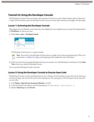 Tutorial #2: Using the Developer Console
The Developer Console lets you execute Apex code statements. It also lets you execute Apex methods within an Apex class
or object. In this tutorial you open the Developer Console, execute some basic Apex statements, and toggle a few log settings.
Lesson 1: Activating the Developer Console
After logging into your Salesforce environment, the screen displays the current application you’re using (in the diagram below,
it’s Warehouse), as well as your name.
1. Click <Your name> > Developer Console.
The Developer Console opens in a separate window.
Note: If you don’t see the Developer Console option, you might not be using an appropriate type of Force.com
environment—see Before You Begin at the beginning of this workbook for more information.
2. If this is your first time opening the Developer Console, you can take a tour of the Developer Console features. Click Start
Tour to learn more about the Developer Console.
You can open the Developer Console at any time.
Lesson 2: Using the Developer Console to Execute Apex Code
The Developer Console can look overwhelming, but it’s just a collection of tools that help you work with code. In this lesson,
you’ll execute Apex code and view the results in the Log Inspector. The Log Inspector is the Developer Console tool you’ll
use most often.
1. Click Debug > Open Execute Anonymous Window or Ctrl/E.
2. In the Enter Apex Code window, enter the following text: System.debug( 'Hello World' );
3. Deselect Open Log and click Execute.
5
Chapter 1: Orientation
 