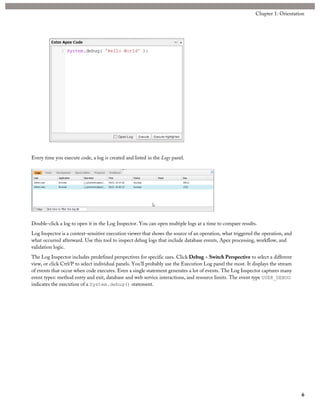 Every time you execute code, a log is created and listed in the Logs panel.
Double-click a log to open it in the Log Inspector. You can open multiple logs at a time to compare results.
Log Inspector is a context-sensitive execution viewer that shows the source of an operation, what triggered the operation, and
what occurred afterward. Use this tool to inspect debug logs that include database events, Apex processing, workflow, and
validation logic.
The Log Inspector includes predefined perspectives for specific uses. Click Debug > Switch Perspective to select a different
view, or click Ctrl/P to select individual panels. You’ll probably use the Execution Log panel the most. It displays the stream
of events that occur when code executes. Even a single statement generates a lot of events. The Log Inspector captures many
event types: method entry and exit, database and web service interactions, and resource limits. The event type USER_DEBUG
indicates the execution of a System.debug() statement.
6
Chapter 1: Orientation
 