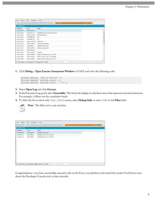 1. Click Debug > Open Execute Anonymous Window or Ctrl/E and enter the following code:
System.debug( 'Hello World' );
System.debug( System.now() );
System.debug( System.now() + 10 );
2. Select Open Log and click Execute.
3. In the Execution Log panel, select Executable. This limits the display to only those items that represent executed statements.
For example, it filters out the cumulative limits.
4. To filter the list to show only USER_DEBUG events, select Debug Only or enter USER in the Filter field.
Note: The filter text is case sensitive.
Congratulations—you have successfully executed code on the Force.com platform and viewed the results! You’ll learn more
about the Developer Console tools in later tutorials.
7
Chapter 1: Orientation
 