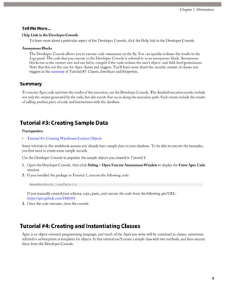 Tell Me More...
Help Link in the Developer Console
To learn more about a particular aspect of the Developer Console, click the Help link in the Developer Console.
Anonymous Blocks
The Developer Console allows you to execute code statements on the fly. You can quickly evaluate the results in the
Logs panel. The code that you execute in the Developer Console is referred to as an anonymous block. Anonymous
blocks run as the current user and can fail to compile if the code violates the user's object- and field-level permissions.
Note that this not the case for Apex classes and triggers. You’ll learn more about the security context of classes and
triggers in the summary of Tutorial #7: Classes, Interfaces and Properties.
Summary
To execute Apex code and view the results of the execution, use the Developer Console. The detailed execution results include
not only the output generated by the code, but also events that occur along the execution path. Such events include the results
of calling another piece of code and interactions with the database.
Tutorial #3: Creating Sample Data
Prerequisites:
• Tutorial #1: Creating Warehouse Custom Objects
Some tutorials in this workbook assume you already have sample data in your database. To be able to execute the examples,
you first need to create some sample records.
Use the Developer Console to populate the sample objects you created in Tutorial 1.
1. Open the Developer Console, then click Debug > Open Execute Anonymous Window to display the Enter Apex Code
window.
2. If you installed the package in Tutorial 1, execute the following code:
ApexWorkbook.loadData();
If you manually created your schema, copy, paste, and execute the code from the following gist URL:
https://gist.github.com/1886593
3. Once the code executes, close the console.
Tutorial #4: Creating and Instantiating Classes
Apex is an object-oriented programming language, and much of the Apex you write will be contained in classes, sometimes
referred to as blueprints or templates for objects. In this tutorial you’ll create a simple class with two methods, and then execute
them from the Developer Console.
8
Chapter 1: Orientation
 