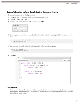 Lesson 1: Creating an Apex Class Using the Developer Console
To create a Apex classes in the Developer Console:
1. Click Your Name > Developer Console to open the Developer Console.
2. Click File > New > Apex Class.
3. Enter HelloWorld for the name of the new class and click OK.
4. A new empty HelloWorld class is created. Add a static method to the class by adding the following text between the
braces:
public static void sayYou() {
System.debug( 'You' );
}
5. Add an instance method by adding the following text just before the final closing brace:
public void sayMe() {
System.debug( 'Me' );
}
6. Click Save.
Tell Me More...
• You’ve created a class called HelloWorld with a static method sayYou() and an instance method sayMe(). Looking
at the definition of the methods, you’ll see that they call another class, System, invoking the method debug() on that
class, which will output strings.
9
Chapter 1: Orientation
 