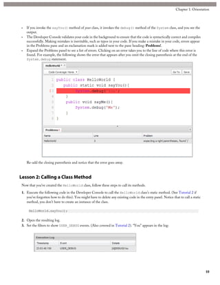 • If you invoke the sayYou() method of your class, it invokes the debug() method of the System class, and you see the
output.
• The Developer Console validates your code in the background to ensure that the code is syntactically correct and compiles
successfully. Making mistakes is inevitable, such as typos in your code. If you make a mistake in your code, errors appear
in the Problems pane and an exclamation mark is added next to the pane heading: Problems!.
• Expand the Problems panel to see a list of errors. Clicking on an error takes you to the line of code where this error is
found. For example, the following shows the error that appears after you omit the closing parenthesis at the end of the
System.debug statement.
Re-add the closing parenthesis and notice that the error goes away.
Lesson 2: Calling a Class Method
Now that you’ve created the HelloWorld class, follow these steps to call its methods.
1. Execute the following code in the Developer Console to call the HelloWorld class's static method. (See Tutorial 2 if
you've forgotten how to do this). You might have to delete any existing code in the entry panel. Notice that to call a static
method, you don’t have to create an instance of the class.
HelloWorld.sayYou();
2. Open the resulting log.
3. Set the filters to show USER_DEBUG events. (Also covered in Tutorial 2). “You” appears in the log:
10
Chapter 1: Orientation
 