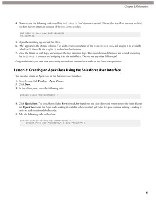 4. Now execute the following code to call the HelloWorld class's instance method. Notice that to call an instance method,
you first have to create an instance of the HelloWorld class.
HelloWorld hw = new HelloWorld();
hw.sayMe();
5. Open the resulting log and set the filters.
6. “Me” appears in the Details column. This code creates an instance of the HelloWorld class, and assigns it to a variable
called hw. It then calls the sayMe() method on that instance.
7. Clear the filters on both logs, and compare the two execution logs. The most obvious differences are related to creating
the HelloWorld instance and assigning it to the variable hw. Do you see any other differences?
Congratulations—you have now successfully created and executed new code on the Force.com platform!
Lesson 3: Creating an Apex Class Using the Salesforce User Interface
You can also create an Apex class in the Salesforce user interface.
1. From Setup, click Develop > Apex Classes.
2. Click New.
3. In the editor pane, enter the following code:
public class MessageMaker {
}
4. Click QuickSave. You could have clicked Save instead, but that closes the class editor and returns you to the Apex Classes
list. Quick Save saves the Apex code, making it available to be executed, yet it also lets you continue editing—making it
easier to add to and modify the code.
5. Add the following code to the class:
public static string helloMessage() {
return('You say "Goodbye," I say "Hello"');
}
11
Chapter 1: Orientation
 