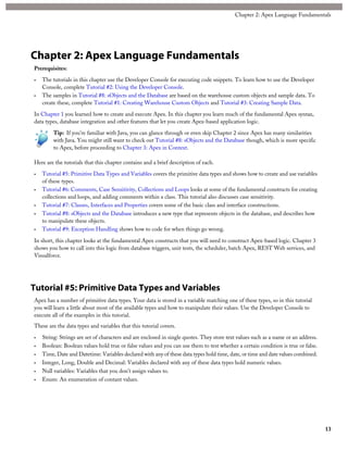Chapter 2: Apex Language Fundamentals
Prerequisites:
• The tutorials in this chapter use the Developer Console for executing code snippets. To learn how to use the Developer
Console, complete Tutorial #2: Using the Developer Console.
• The samples in Tutorial #8: sObjects and the Database are based on the warehouse custom objects and sample data. To
create these, complete Tutorial #1: Creating Warehouse Custom Objects and Tutorial #3: Creating Sample Data.
In Chapter 1 you learned how to create and execute Apex. In this chapter you learn much of the fundamental Apex syntax,
data types, database integration and other features that let you create Apex-based application logic.
Tip: If you’re familiar with Java, you can glance through or even skip Chapter 2 since Apex has many similarities
with Java. You might still want to check out Tutorial #8: sObjects and the Database though, which is more specific
to Apex, before proceeding to Chapter 3: Apex in Context.
Here are the tutorials that this chapter contains and a brief description of each.
• Tutorial #5: Primitive Data Types and Variables covers the primitive data types and shows how to create and use variables
of these types.
• Tutorial #6: Comments, Case Sensitivity, Collections and Loops looks at some of the fundamental constructs for creating
collections and loops, and adding comments within a class. This tutorial also discusses case sensitivity.
• Tutorial #7: Classes, Interfaces and Properties covers some of the basic class and interface constructions.
• Tutorial #8: sObjects and the Database introduces a new type that represents objects in the database, and describes how
to manipulate these objects.
• Tutorial #9: Exception Handling shows how to code for when things go wrong.
In short, this chapter looks at the fundamental Apex constructs that you will need to construct Apex-based logic. Chapter 3
shows you how to call into this logic from database triggers, unit tests, the scheduler, batch Apex, REST Web services, and
Visualforce.
Tutorial #5: Primitive Data Types and Variables
Apex has a number of primitive data types. Your data is stored in a variable matching one of these types, so in this tutorial
you will learn a little about most of the available types and how to manipulate their values. Use the Developer Console to
execute all of the examples in this tutorial.
These are the data types and variables that this tutorial covers.
• String: Strings are set of characters and are enclosed in single quotes. They store text values such as a name or an address.
• Boolean: Boolean values hold true or false values and you can use them to test whether a certain condition is true or false.
• Time, Date and Datetime: Variables declared with any of these data types hold time, date, or time and date values combined.
• Integer, Long, Double and Decimal: Variables declared with any of these data types hold numeric values.
• Null variables: Variables that you don’t assign values to.
• Enum: An enumeration of contant values.
13
Chapter 2: Apex Language Fundamentals
 