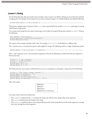 Lesson 1: String
Use the String data type when you need to store text values, such as a name or an address. Strings are sets of characters enclosed
in single quotes. For example, 'I am a string'. You can create a string and assign it to a variable simply by executing the following:
String myVariable = 'I am a string.';
The previous example creates an instance of the String class, represented by the variable myVariable, and assigns it a string
value between single quotes.
You can also create strings from the values of other types, such as dates, by using the String static method valueOf(). Execute
the following:
Date myDate = Date.today();
String myString = String.valueOf(myDate);
System.debug(myString);
The output of this example should be today’s date. For example, 2012-03-15. You’ll likely see a different date.
The + operator acts as a concatenation operator when applied to strings. The following results in a single string being created:
System.debug( 'I am a string' + ' cheese');
The == and != operators act as a case insensitive comparisons. Execute the following to confirm that both the comparisons
below return true:
String x = 'I am a string';
String y = 'I AM A STRING';
String z = 'Hello!';
System.debug (x == y);
System.debug (x != z);
The String class has many instance methods that you can use to manipulate or interrogate a string. Execute the following:
String x = 'The !shorn! sheep !sprang!.';
System.debug (x.endsWith('.'));
System.debug (x.length());
System.debug (x.substring(5,10));
System.debug (x.replaceAll ('!(.*?)!', '$1'));
This is the output.
Let’s take a look at what each method does.
• The endsWith method returns true because the string ends with the same string as that in the argument.
• The length method returns the length of the string.
• The substring method produces a new string starting from the character specified in the first index argument, counting
from zero, through the second argument.
14
Chapter 2: Apex Language Fundamentals
 