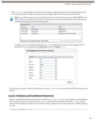 • The replaceAll method replaces each substring that matches a regular expression with the specified replacement. In
this case, we match for text within exclamation points, and replace that text with what was matched (the $1).
Tip: You can filter the log output in the Developer Console to view only lines that contain “USER_DEBUG”. See
Tutorial 2: Lesson 2 for steps of how to do this. That way, you can view only the debug statements of the previous
example without having to read the whole log output.
In addition, you can set the log level of System to Info in the Developer Console to exclude logging of system
methods. To access the log levels, click Log Levels and then set System to Info.
In future lessons, you won’t be asked to use the filter or even use System.debug to show the values. We'll just assume you're
doing it!
Lesson 2: Boolean and Conditional Statements
Declare a variable with the Boolean data type when it should have a true or false value. You've already encountered Boolean
values in the previous lesson as return values: the endsWith method returns a Boolean value and the == and != String
operators return a Boolean value based on the result of the string comparison. You can also simple create a variable and assign
it a value:
Boolean isLeapYear = true;
15
Chapter 2: Apex Language Fundamentals
 