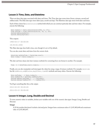 Lesson 3: Time, Date, and Datetime
There are three data types associated with dates and times. The Time data type stores times (hours, minutes, second and
milliseconds). The Date data type stores dates (year, month and day). The Datetime data type stores both dates and times.
Each of these classes has a newInstance method with which you can construct particular date and time values. For example,
execute the following:
Date myDate = Date.newinstance(1960, 2, 17);
Time myTime = Time.newInstance(18, 30, 2, 20);
System.debug(myDate);
System.debug(myTime);
This outputs:
1960-02-17 00:00:00
18:30:02.020Z
The Date data type does hold a time, even though it's set to 0 by default.
You can also create dates and times from the current clock:
Datetime myDateTime = Datetime.now();
Date today = Date.today();
The date and time classes also have instance methods for converting from one format to another. For example:
Time t = DateTime.now().time();
Finally, you can also manipulate and interrogate the values by using a range of instance methods. For example, Datetime
has the addHours, addMinutes, dayOfYear, timeGMT methods and many others. Execute the following:
Date myToday = Date.today();
Date myNext30 = myToday.addDays(30);
System.debug('myToday = ' + myToday);
System.debug('myNext30= ' + myNext30);
You'll get something like this as the output.
2012-02-09 00:00:00
2011-03-10 00:00:00
Lesson 4: Integer, Long, Double and Decimal
To store numeric values in variables, declare your variables with one of the numeric data types: Integer, Long, Double and
Decimal.
Integer
A 32-bit number that doesn’t include a decimal point. Integers have a minimum value of -2,147,483,648 and a maximum
value of 2,147,483,647.
17
Chapter 2: Apex Language Fundamentals
 