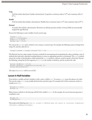 Long
A 64-bit number that doesn’t include a decimal point. Longs have a minimum value of -263
and a maximum value of
263
-1.
Double
A 64-bit number that includes a decimal point. Doubles have a minimum value of -263
and a maximum value of 263
-1.
Decimal
A number that includes a decimal point. Decimal is an arbitrary precision number. Currency fields are automatically
assigned the type Decimal.
Execute the following to create variables of each numeric type.
Integer i = 1;
Long l = 2147483648L;
Double d = 3.14159;
Decimal dec = 19.23;
You can use the valueOf static method to cast a string to a numeric type. For example, the following creates an Integer from
string ‘10’, and then adds 20 to it.
Integer countMe = Integer.valueof('10') + 20;
The Decimal class has a large number of instance methods for interrogating and manipulating the values, including a suite of
methods that work with a specified rounding behavior to ensure an appropriate precision is maintained. The scale method
returns the number of decimal places, while methods like divide perform a division as well as specify a final scale. Execute
the following, noting that the first argument to divide is the number to divide by, and the second is the scale:
Decimal decBefore = 19.23;
Decimal decAfter = decBefore.Divide(100, 3);
System.debug(decAfter);
The value of decAfter will be set to 0.192.
Lesson 5: Null Variables
If you declare a variable and don't initialize it with a value, it will be null. In essence, null means the absence of a value.
You can also assign null to any variable declared with a primitive type. For example, both of these statements result in a
variable set to null:
Boolean x = null;
Decimal d;
Many instance methods on the data type will fail if the variable is null. In this example, the second statement generates a
compilation error.
Decimal d;
d.addDays(2);
This results in the following error: line 2, column 1: Method does not exist or incorrect signature:
[Decimal].addDays(Integer).
18
Chapter 2: Apex Language Fundamentals
 