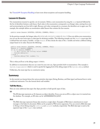 See Tutorial #9: Exception Handling to learn more about exceptions and exception handling.
Lesson 6: Enums
Use enumerations (enums) to specify a set of constants. Define a new enumeration by using the enum keyword followed by
the list of identifiers between curly braces. Each value in the enumeration corresponds to an Integer value, starting from zero
and incrementing by one from left to right. Because each value corresponds to a constant, the identifiers are in upper case. For
example, this example defines an enumeration called Season that contains the four seasons:
public enum Season {WINTER, SPRING, SUMMER, FALL}
In the previous example, the Integer value of WINTER is 0, SPRING 1, SUMMER 2, FALL 3. Once you define your enumeration,
you can use the new enum type as a data type for declaring variables. The following example uses the Season enum type that
is defined first and creates a variable s of type Season. It then checks the value of the s variable and writes a different debug
output based on its value. Execute the following:
public enum Season {WINTER, SPRING, SUMMER, FALL}
Season s = Season.SUMMER;
if (s == Season.SUMMER) {
// Will write the string value SUMMER
System.debug(s);
} else {
System.debug('Not summer.');
}
This is what you’ll see in the debug output: SUMMER.
In addition to enumerations that you can create for your own use, Apex provides built-in enumerations. One example is
System.LoggingLevel which is used to specify the logging level of the debug output of the System.debug method.
Unlike Java, the enum type has no constructor syntax.
Summary
In this tutorial, you learned about the various primitive data types (String, Boolean, and Date types) and learned how to write
conditional statements. You also learned about null variables.
Tell Me More...
Here are some additional data types that Apex provides to hold specific types of data.
ID
The ID data type represents an 18-character an object identifier. Force.com sets an ID to a object once it is inserted into
the database. For example, an ID value can be ‘a02D0000006YLCyIAO’.
Blob
The Blob data type represents binary data stored as a single object. Examples of Blob data is attachments to email
messages or the body of a document. Blobs can be accepted as Web service arguments. You can convert a Blob data type
to String or from String using the toString and valueOf methods, respectively. The Blob data type is used as the
argument type of the Crypto class methods.
19
Chapter 2: Apex Language Fundamentals
 