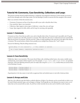 Tutorial #6: Comments, Case Sensitivity, Collections and Loops
The previous tutorials showed variable declarations, conditional, and assignment statements. In this tutorial, you receive a
tour de force through much of the Apex syntax. Use the Developer Console to execute all of the examples in this tutorial.
Here is an overview of what this tutorial covers.
• Comments: Comments are lines of text that you add to your code to describe what it does.
• Case sensitivity: Apex is case insensitive.
• Collections: Apex supports various types of collections—arrays, lists, sets, and maps.
• Loops: Apex supports do-while, while, and for loops for executing code repeatedly.
Lesson 1: Comments
Comments are lines of text that you add to your code to describe what it does. Comments aren’t executable code. It’s good
practice to annotate your code with comments as necessary. This makes the code easier to understand and more maintainable.
Apex has two forms of comments. The first uses the // token to mark everything on the same line to the right of the token as
a comment. The second encloses a block of text, possibly across multiple lines, between the /* and */ tokens.
Execute the following. Only the debug statement runs:
System.debug ('I will execute'); // This comment is ignored.
/*
I am a large comment, completely ignored as well.
*/
Lesson 2: Case Sensitivity
Unlike Java, Apex is case insensitive. This means that all Apex code, including method names, class names, variable names
and keywords, can be written without regard to case. For example, Integer myVar; and integeR MYVAR; are equivalent
statements. All of the following statements print out today’s date using the System.today method when you execute them
in the Developer Console:
System.debug ( System.today() );
System.debug ( System.Today() );
System.debug ( SySteM.Today() );
A good practice is for class names to start with an uppercase letter and method names to start with a lowercase letter.
Lesson 3: Arrays and Lists
Apex has a list collection type that holds an ordered collection of objects. List elements can be accessed with an index or can
be sorted if they’re primitive types, such as Integers or Strings. You’ll typically use a list whenever you want to store a set of
values that can be accessed with an index. As you’ll see in later tutorials, lists are also used to hold the results of queries.
20
Chapter 2: Apex Language Fundamentals
 