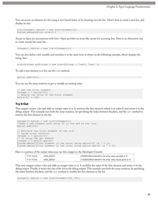 You can access an element of a list using a zero-based index, or by iterating over the list. Here's how to create a new list, and
display its size:
List<Integer> myList = new List<Integer>();
System.debug(myList.size());
Arrays in Apex are synonymous with lists—Apex provides an array-like syntax for accessing lists. Here is an alternative way
to create exactly the same list:
Integer[] myList = new List<Integer>();
You can also define a list variable and initialize it at the same time as shown in the following example, which displays the
string 'two':
List<String> myStrings = new List<String> { 'one', 'two' };
To add a new element to a list, use the add method.
myList.add(101);
You can use the array notation to get or modify an existing value.
// Get the first element
Integer i = myList[0];
// Modify the value of the first element
myList[0] = 100;
Try It Out
This snippet creates a list and adds an integer value to it. It retrieves the first element, which is at index 0, and writes it to the
debug output. This example uses both the array notation, by specifying the index between brackets, and the get method to
retrieve the first element in the list.
Integer[] myList = new List<Integer>();
//Adds a new element with value 10 to the end of the list
myList.add(10);
// Retrieve the first element of the list
// using array notation
Integer i = myList[0];
// or using the get method
Integer j = myList.get(0);
System.debug('First element in the array using myList[0] is ' + i);
System.debug('First element in the array using myList.get(0) is ' + j);
Here is a portion of the output when you run this snippet in the Developer Console:
This next snippet creates a list and adds an integer value to it. It modifies the value of the first element and writes it to the
debug output. Finally, it writes the size of the list to the debug output. This example uses both the array notation, by specifying
the index between brackets, and the set method to modify the first element in the list.
Integer[] myList = new List<Integer>{10, 20};
21
Chapter 2: Apex Language Fundamentals
 