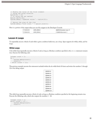 // Modify the value of the first element
// using the array notation
myList[0] = 15;
// or using the set method
myList.set(0,15);
System.debug ('Updated value:' + myList[0]);
// Return the size of the list
System.debug ('List size: ' + myList.size());
Here is a portion of the output when you run this snippet in the Developer Console:
Lesson 4: Loops
To repeatedly execute a block of code while a given condition holds true, use a loop. Apex supports do-while, while, and for
loops.
While Loops
A do-while loop repeatedly executes a block of code as long as a Boolean condition specified in the while statement remains
true. Execute the following code:
Integer count = 1;
do {
System.debug(count);
count++;
} while (count < 11);
The previous example executes the statements included within the do-while block 10 times and writes the numbers 1 through
10 to the debug output.
The while loop repeatedly executes a block of code as long as a Boolean condition specified at the beginning remains true.
Execute the following code, which also outputs the numbers 1 - 10.
Integer count = 1;
while (count < 11) {
System.debug(count);
count++;
}
22
Chapter 2: Apex Language Fundamentals
 