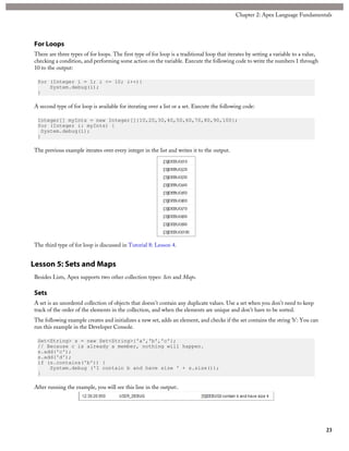For Loops
There are three types of for loops. The first type of for loop is a traditional loop that iterates by setting a variable to a value,
checking a condition, and performing some action on the variable. Execute the following code to write the numbers 1 through
10 to the output:
for (Integer i = 1; i <= 10; i++){
System.debug(i);
}
A second type of for loop is available for iterating over a list or a set. Execute the following code:
Integer[] myInts = new Integer[]{10,20,30,40,50,60,70,80,90,100};
for (Integer i: myInts) {
System.debug(i);
}
The previous example iterates over every integer in the list and writes it to the output.
The third type of for loop is discussed in Tutorial 8: Lesson 4.
Lesson 5: Sets and Maps
Besides Lists, Apex supports two other collection types: Sets and Maps.
Sets
A set is an unordered collection of objects that doesn’t contain any duplicate values. Use a set when you don’t need to keep
track of the order of the elements in the collection, and when the elements are unique and don’t have to be sorted.
The following example creates and initializes a new set, adds an element, and checks if the set contains the string 'b': You can
run this example in the Developer Console.
Set<String> s = new Set<String>{'a','b','c'};
// Because c is already a member, nothing will happen.
s.add('c');
s.add('d');
if (s.contains('b')) {
System.debug ('I contain b and have size ' + s.size());
}
After running the example, you will see this line in the output:.
23
Chapter 2: Apex Language Fundamentals
 