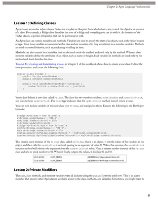 Lesson 1: Defining Classes
Apex classes are similar to Java classes. A class is a template or blueprint from which objects are created. An object is an instance
of a class. For example, a Fridge class describes the state of a fridge and everything you can do with it. An instance of the
Fridge class is a specific refrigerator that can be purchased or sold.
An Apex class can contain variables and methods. Variables are used to specify the state of an object, such as the object's name
or type. Since these variables are associated with a class and are members of it, they are referred to as member variables. Methods
are used to control behavior, such as purchasing or selling an item.
Methods can also contain local variables that are declared inside the method and used only by the method. Whereas class
member variables define the attributes of an object, such as name or height, local variables in methods are used only by the
method and don’t describe the class.
Tutorial #4: Creating and Instantiating Classes in Chapter 1 of this workbook shows how to create a new class. Follow the
same procedure, and create the following class:
public class Fridge {
public String modelNumber;
public Integer numberInStock;
public void updateStock(Integer justSold) {
numberInStock = numberInStock - justSold;
}
}
You’ve just defined a new class called Fridge. The class has two member variables, modelNumber and numberInStock,
and one method, updateStock. The void type indicates that the updateStock method doesn’t return a value.
You can now declare variables of this new class type Fridge, and manipulate them. Execute the following in the Developer
Console:
Fridge myFridge = new Fridge();
myFridge.modelNumber = 'MX-O';
myFridge.numberInStock = 100;
myFridge.updateStock(20);
Fridge myOtherFridge = new Fridge();
myOtherFridge.modelNumber = 'MX-Y';
myOtherFridge.numberInStock = 50;
System.debug('myFridge.numberInStock=' + myFridge.numberInStock);
System.debug('myOtherFridge.numberInStock=' + myOtherFridge.numberInStock);
This creates a new instance of the Fridge class, called myFridge, which is an object. It sets the values of the variables in the
object, and then calls the updateStock method, passing in an argument of value 20. When this executes, the updateStock
instance method will subtract the argument from the numberInStock value. Next, it creates another instance of the Fridge
class and sets its stock number to 50. When it finally outputs the values, it displays 80 and 50.
Lesson 2: Private Modifiers
The class, class methods, and member variables were all declared using the public keyword until now. This is an access
modifier that ensures other Apex classes also have access to the class, methods, and variables. Sometimes, you might want to
25
Chapter 2: Apex Language Fundamentals
 