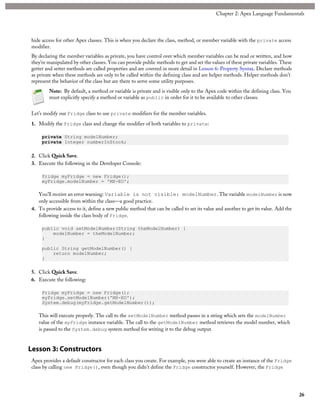 hide access for other Apex classes. This is when you declare the class, method, or member variable with the private access
modifier.
By declaring the member variables as private, you have control over which member variables can be read or written, and how
they’re manipulated by other classes. You can provide public methods to get and set the values of these private variables. These
getter and setter methods are called properties and are covered in more detail in Lesson 6: Property Syntax. Declare methods
as private when these methods are only to be called within the defining class and are helper methods. Helper methods don’t
represent the behavior of the class but are there to serve some utility purposes.
Note: By default, a method or variable is private and is visible only to the Apex code within the defining class. You
must explicitly specify a method or variable as public in order for it to be available to other classes.
Let’s modify our Fridge class to use private modifiers for the member variables.
1. Modify the Fridge class and change the modifier of both variables to private:
private String modelNumber;
private Integer numberInStock;
2. Click Quick Save.
3. Execute the following in the Developer Console:
Fridge myFridge = new Fridge();
myFridge.modelNumber = 'MX-EO';
You'll receive an error warning: Variable is not visible: modelNumber. The variable modelNumber is now
only accessible from within the class—a good practice.
4. To provide access to it, define a new public method that can be called to set its value and another to get its value. Add the
following inside the class body of Fridge.
public void setModelNumber(String theModelNumber) {
modelNumber = theModelNumber;
}
public String getModelNumber() {
return modelNumber;
}
5. Click Quick Save.
6. Execute the following:
Fridge myFridge = new Fridge();
myFridge.setModelNumber('MX-EO');
System.debug(myFridge.getModelNumber());
This will execute properly. The call to the setModelNumber method passes in a string which sets the modelNumber
value of the myFridge instance variable. The call to the getModelNumber method retrieves the model number, which
is passed to the System.debug system method for writing it to the debug output.
Lesson 3: Constructors
Apex provides a default constructor for each class you create. For example, you were able to create an instance of the Fridge
class by calling new Fridge(), even though you didn’t define the Fridge constructor yourself. However, the Fridge
26
Chapter 2: Apex Language Fundamentals
 