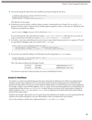 3. You can also change the value of this static variable by accessing it through the class name.
// Modify the static stock threshold value
Fridge.stockThreshold = 4;
System.debug ( Fridge.stockThreshold );
This will write 4 to the output.
4. Sometimes you want to declare a variable as being a constant—something that won't change. You can use the final
keyword to do this in Apex; it indicates that the variable might be assigned to a value no more than once. Modify the static
variable you just declared to as follows:
public static final Integer STOCK_THRESHOLD = 5;
You can still output the value of the field, for example, Fridge.STOCK_THRESHOLD; will work, but you can now not
assign any other value to the field, for example, Fridge.STOCK_THRESHOLD = 3; won't work.
5. Let's define a static class method that prints out the values of a given object that gets passed in as an argument. This will
be a great help for debugging. Add a new method to the Fridge class:
public static void toDebug(Fridge aFridge) {
System.debug ('ModelNumber = ' + aFridge.modelNumber);
System.debug ('Number in Stock = ' + aFridge.numberInStock);
}
6. Test out this new method by calling it in the Developer Console and passing in a Fridge instance:
Fridge myFridge = new Fridge('MX-Y', 200);
Fridge.toDebug(myFridge);
This is the output you’ll get in the Developer Console.
You now have an easy way to dump any object you create to the Developer Console!
Lesson 5: Interfaces
An interface is a named set of method signatures (the return and parameter definitions), but without any implementation.
Interfaces provide a layer of abstraction to your code. They separate the specific implementation of a method from the
declaration for that method. This way, you can have different implementations of a method based on your specific application.
For example, a fridge is a type of kitchen appliance, and so is a toaster. Since every kitchen appliance has a model number, the
corresponding interface can have a getModelNumber method. However, the format of the model number is different for
different appliances. The Fridge class and the Toaster class can implement this method such that they return different
formats for the model number.
Interfaces can be handy—they specify a sort of contract. If any class implements an interface, you can be guaranteed that the
methods in the interface will appear in the class. Many different classes can implement the same interface.
Try it out by creating an interface that is implemented by the Fridge and Toaster classes.
28
Chapter 2: Apex Language Fundamentals
 