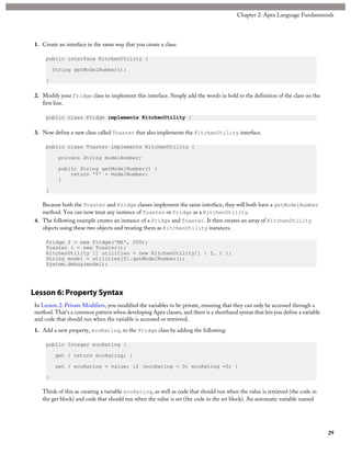 1. Create an interface in the same way that you create a class:
public interface KitchenUtility {
String getModelNumber();
}
2. Modify your Fridge class to implement this interface. Simply add the words in bold to the definition of the class on the
first line.
public class Fridge implements KitchenUtility {
3. Now define a new class called Toaster that also implements the KitchenUtility interface.
public class Toaster implements KitchenUtility {
private String modelNumber;
public String getModelNumber() {
return 'T' + modelNumber;
}
}
Because both the Toaster and Fridge classes implement the same interface, they will both have a getModelNumber
method. You can now treat any instance of Toaster or Fridge as a KitchenUtility.
4. The following example creates an instance of a Fridge and Toaster. It then creates an array of KitchenUtility
objects using these two objects and treating them as KitchenUtility instances.
Fridge f = new Fridge('MX', 200);
Toaster t = new Toaster();
KitchenUtility [] utilities = new KitchenUtility[] { f, t };
String model = utilities[0].getModelNumber();
System.debug(model);
Lesson 6: Property Syntax
In Lesson 2: Private Modifiers, you modified the variables to be private, ensuring that they can only be accessed through a
method. That's a common pattern when developing Apex classes, and there is a shorthand syntax that lets you define a variable
and code that should run when the variable is accessed or retrieved.
1. Add a new property, ecoRating, to the Fridge class by adding the following:
public Integer ecoRating {
get { return ecoRating; }
set { ecoRating = value; if (ecoRating < 0) ecoRating =0; }
}
Think of this as creating a variable ecoRating, as well as code that should run when the value is retrieved (the code in
the get block) and code that should run when the value is set (the code in the set block). An automatic variable named
29
Chapter 2: Apex Language Fundamentals
 