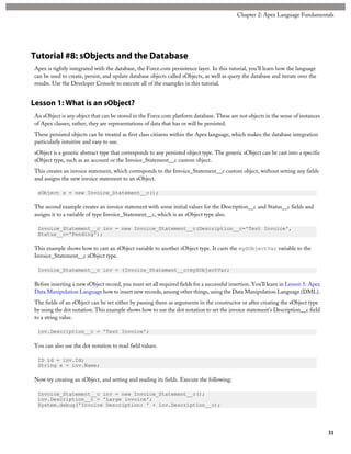 Tutorial #8: sObjects and the Database
Apex is tightly integrated with the database, the Force.com persistence layer. In this tutorial, you’ll learn how the language
can be used to create, persist, and update database objects called sObjects, as well as query the database and iterate over the
results. Use the Developer Console to execute all of the examples in this tutorial.
Lesson 1: What is an sObject?
An sObject is any object that can be stored in the Force.com platform database. These are not objects in the sense of instances
of Apex classes; rather, they are representations of data that has or will be persisted.
These persisted objects can be treated as first class citizens within the Apex language, which makes the database integration
particularly intuitive and easy to use.
sObject is a generic abstract type that corresponds to any persisted object type. The generic sObject can be cast into a specific
sObject type, such as an account or the Invoice_Statement__c custom object.
This creates an invoice statement, which corresponds to the Invoice_Statement__c custom object, without setting any fields
and assigns the new invoice statement to an sObject.
sObject s = new Invoice_Statement__c();
The second example creates an invoice statement with some initial values for the Description__c and Status__c fields and
assigns it to a variable of type Invoice_Statement__c, which is an sObject type also.
Invoice_Statement__c inv = new Invoice_Statement__c(Description__c='Test Invoice',
Status__c='Pending');
This example shows how to cast an sObject variable to another sObject type. It casts the mySObjectVar variable to the
Invoice_Statement__c sObject type.
Invoice_Statement__c inv = (Invoice_Statement__c)mySObjectVar;
Before inserting a new sObject record, you must set all required fields for a successful insertion. You’ll learn in Lesson 5: Apex
Data Manipulation Language how to insert new records, among other things, using the Data Manipulation Language (DML).
The fields of an sObject can be set either by passing them as arguments in the constructor or after creating the sObject type
by using the dot notation. This example shows how to use the dot notation to set the invoice statement’s Description__c field
to a string value.
inv.Description__c = 'Test Invoice';
You can also use the dot notation to read field values.
ID id = inv.Id;
String x = inv.Name;
Now try creating an sObject, and setting and reading its fields. Execute the following:
Invoice_Statement__c inv = new Invoice_Statement__c();
inv.Description__c = 'Large invoice';
System.debug('Invoice Description: ' + inv.Description__c);
31
Chapter 2: Apex Language Fundamentals
 