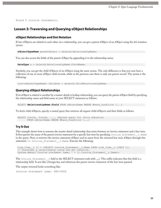 Found 0 invoice statements.
Lesson 3: Traversing and Querying sObject Relationships
sObject Relationships and Dot Notation
If two sObjects are related to each other via a relationship, you can get a parent sObject of an sObject using the dot notation
syntax:
sObjectTypeName parentObject = objectA.RelationshipName;
You can also access the fields of the parent sObject by appending it to the relationship name:
DataType s = objectA.RelationshipName.FieldName;
Similarly, you can get the child sObjects of an sObject using the same syntax. The only difference is that you now have a
collection of one or more sObject child records, while in the previous case there is only one parent record. The syntax is the
following:
List<sObjectTypeName> children = objectA.ChildRelationshipName;
Querying sObject Relationships
If an sObject is related to another by a master-detail or lookup relationship, you can query the parent sObject field by specifying
the relationship name and field name in your SELECT statement as follows:
SELECT RelationshipName.Field FROM sObjectName WHERE Where_Condition [...]
To fetch child sObjects, specify a nested query that retrieves all request child sObjects and their fields as follows:
SELECT field1, field1, ..., (Nested query for child sObjects)
FROM sObjectName WHERE Where_Condition [...]
Try It Out
This example shows how to traverse the master-detail relationship that exists between an invoice statement and a line item.
It first queries the name of the parent invoice statement for a specific line item by specifying Invoice_Statement__r.Name
in the query. Next, it retrieves the invoice statement sObject and its name from the returned line item sObject through this
statement: li.Invoice_Statement__r.Name. Execute the following:
Line_Item__c li = [SELECT Invoice_Statement__r.Name FROM Line_Item__c LIMIT 1];
// Traverses a relationship using the dot notation.
System.debug('Invoice statement name: ' + li.Invoice_Statement__r.Name);
The Invoice_Statement__r field in the SELECT statement ends with __r. This suffix indicates that this field is a
relationship field. It acts like a foreign key and references the parent invoice statement of the line item queried.
The output returned looks something like:
Invoice statement name: INV-0000.
33
Chapter 2: Apex Language Fundamentals
 